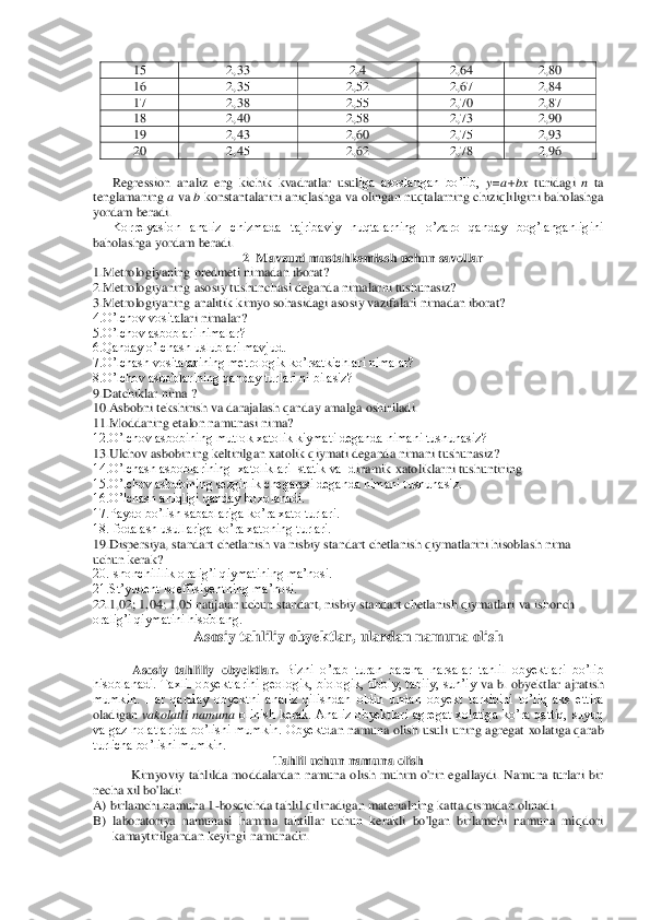 15	 	2,33	 	2,4	 	2,64	 	2,80	 	
16	 	2,35	 	2,52	 	2,67	 	2,84	 	
17	 	2,38	 	2,55	 	2,70	 	2,87	 	
18	 	2,40	 	2,58	 	2,73	 	2,90	 	
19 	 	2,43	 	2,60	 	2,75	 	2,93	 	
20	 	2,45	 	2,62	 	2,78	 	2,96	 	
 
Regression  analiz  eng  kichik  kvadratlar  usul	iga  asoslangan  bo’lib, 	y=a+bx	 turidagi 	n ta 	
tenglamaning 	a va 	b konstantalarini aniqlashga va olingan nuqtalarning chiziqliligini baholashga 	
yordam beradi. 	 	
Korrelyasion  analiz  chizmada  tajribaviy  nuqtalarning  o’zaro  qanday  bog’langanligini 	
baholashga yord	am beradi.	 
2  Mavzuni mustahkamlash uchun savollar	 	
1.Metrologiyaning predmeti	 nimadan iborat? 	 	
2.Metrologiyaning asosiy tushunchasi deganda nimalarni tushunasiz?	 	
3.Metrologiyaning analitik kimyo sohasidagi asosiy vazifalari nimadan iborat?	 	
4.O’lchov vosita	lari nimalar?	 	
5.O’lchov asboblari nimalar? 	 	
6.Qanday o’lchash uslublari mavjud. 	 	
7.O’lchash vositalarining metrologik ko’rsatkichlari nimalar?	 	
8.O’lchov asboblarining qanday turlari ni bilasiz?	 	
9.Datchiklar nima ? 	 	
10.Asbobni tekshirish va darajalash qanda	y amalga oshiriladi.	 	
11.Moddaning etalon namunasi nima?	 	
12.O’lchov asbobining mutlok xatolik kiymati deganda nimani tushunasiz?	 	
13.Ulchov asbobining keltirilgan xatolik qiymati deganda nimani tushunasiz?	 	
14.O’lchash asboblarining  xatoliklari  statik va  d	inamik xatoliklarni tushuntiring	 	
15.O’lchov asbobining sezgirlik chegarasi deganda nimani tushunasiz.	 	
16.O’lchash aniqligi qanday boxolanadi.	 	
17.Paydo bo’lish sabablariga ko’ra xato turlari.	 	
18.Ifodalash usullariga ko’ra xatoning turlari.	 	
19.Dispersiya, st	andart chetlanish va nisbiy standart chetlanish qiymatlarini hisoblash nima 	
uchun kerak?	 	
20.Ishonchililik oralig’i qiymatining ma’nosi.	 	
21.St’yudent koeffisiyentning ma’nosi.	 	
22.1,02; 1,04; 1,05 natijaiar uchun standart, nisbiy standart chetlanish qiymatla	ri va ishonch 	
oralig’i qiymatini hisoblang.	 	
Asosiy ta	hliliy obyektlar, ulardan namuna olish	 	
 	
Asosiy  tahliliy  obyektlar. 	Bizni  o’rab  turan  barcha  narsalar	 tahlil  obyektlari  bo’lib 	
hisoblanadi.  Taxlil  obyektlarini  geologik,  biologik, tibbiy,  tabiiy,  sun’iy 	va  b.  obyektlar  ajratish 	
mumkin.  Har  qanday  obyektni  analiz  qilishdan  oldin  undan  obyekt  tarkibini  to’liq  aks  ettira 
oladigan 	vakolatli  namuna	 olinish  kerak.  Analiz  obyektlari  agregat  xolatiga  ko’ra  qattiq,  suyuq 	
va gaz  holatlarida  bo’lishi  mumkin. Obyektd	an  namuna olish usuli uning agregat xolatiga qarab 	
turlicha bo’lishi mumkin.  	 	
Tahlil uchun namuna olish	 	
Kimyoviy  tahlilda  moddalardan  namuna  olish  muhim  o'rin  egallaydi.  Namuna  turlari  bir 	
necha xil bo'ladi:	 	
A) birlamchi namuna 1	-bosqichda tahlil qilinadi	gan materialning katta qismidan olinadi	 	
B)	 laboratoriya  namunasi  hamma  tahtillar  uchun  kerakli  bo'lgan  birlamchi  namuna  miqdori 
kamaytirilgandan keyingi namunadir.	  