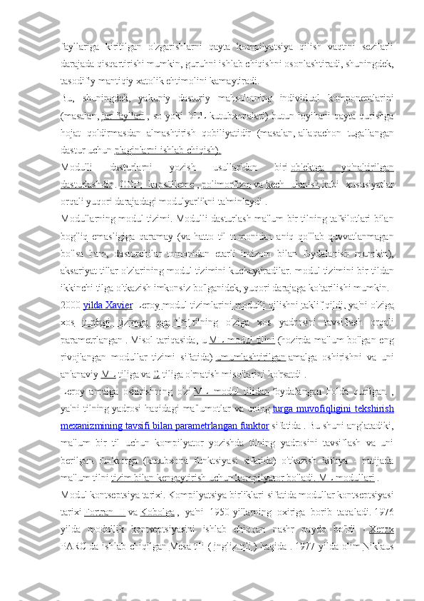 fayllariga   kiritilgan   o'zgarishlarni   qayta   kompilyatsiya   qilish   vaqtini   sezilarli
darajada qisqartirishi mumkin, guruhni   ishlab chiqishni osonlashtiradi, shuningdek,
tasodifiy mantiqiy xatolik ehtimolini kamaytiradi.
Bu,   shuningdek,   yakuniy   dasturiy   mahsulotning   individual   komponentlarini
(masalan,   jar   fayllari   , so  yoki   DLL  kutubxonalari)  butun loyihani   qayta  qurishga
hojat   qoldirmasdan   almashtirish   qobiliyatidir   (masalan,   allaqachon   tugallangan
dastur uchun   plaginlarni ishlab chiqish).
Modulli   dasturlarni   yozish   usullaridan   biri   ob'ektga   yo'naltirilgan
dasturlashdir   .   OOP,   kapsülleme   ,   polimorfizm   va   kech   ulanish   kabi   xususiyatlar
orqali yuqori darajadagi modulyarlikni ta'minlaydi   .
Modullarning   modul   tizimi .  Modulli   dasturlash   ma ' lum   bir   tilning   tafsilotlari   bilan
bog ' liq   emasligiga   qaramay   ( va   hatto   til   tomonidan   aniq   qo ' llab - quvvatlanmagan
bo ' lsa   ham ,   dasturchilar   tomonidan   etarli   intizom   bilan   foydalanish   mumkin ),
aksariyat   tillar   o ' zlarining   modul   tizimini   kuchaytiradilar .  modul   tizimini   bir   tildan
ikkinchi   tilga   o ' tkazish   imkonsiz   bo ' lganidek ,  yuqori   darajaga   ko ' tarilishi   mumkin .
2000   yilda        Xavier        Leroy        modul        tizimlarini        modulli        qilishni        taklif        qildi    ,    ya    '   ni        o   '   ziga   
xos         turdagi         tizimga         ega        bo
    '
   lgan
      tilning   o ' ziga   xos   yadrosini   tavsiflash   orqali
parametrlangan   .   Misol  tariqasida, u   ML modul tilini   (hozirda ma'lum bo'lgan eng
rivojlangan   modullar   tizimi   sifatida)   umumlashtirilgan   amalga   oshirishni   va   uni
an'anaviy   ML   tiliga va   C   tiliga o'rnatish misollarini ko'rsatdi .
Leroy   amalga   oshirishning   o'zi   ML   modul   tilidan   foydalangan   holda   qurilgan   ,
ya'ni   tilning   yadrosi   haqidagi   ma'lumotlar   va   uning   turga   muvofiqligini   tekshirish
mexanizmining tavsifi bilan parametrlangan        funktor      sifatida .   Bu shuni anglatadiki,
ma'lum   bir   til   uchun   kompilyator   yozishda   tilning   yadrosini   tavsiflash   va   uni
berilgan   funktorga   (kutubxona   funktsiyasi   sifatida)   o'tkazish   kifoya   -   natijada
ma'lum tilni   tizim bilan kengaytirish uchun kompilyator bo'ladi.        ML modullari      .
Modul   kontseptsiya   tarixi . Kompilyatsiya birliklari sifatida modullar kontseptsiyasi
tarixi   Fortran   II   va   Kobolga   ,   ya'ni   1950-yillarning   oxiriga   borib   taqaladi.   1976
yilda   modullik   kontseptsiyasini   ishlab   chiqqan   nashr   paydo   bo'ldi   -   Xerox
PARC   da  ishlab   chiqilgan   Mesa   tili   (   ingliz  tili   )   haqida   .   1977  yilda   olim   Niklaus 