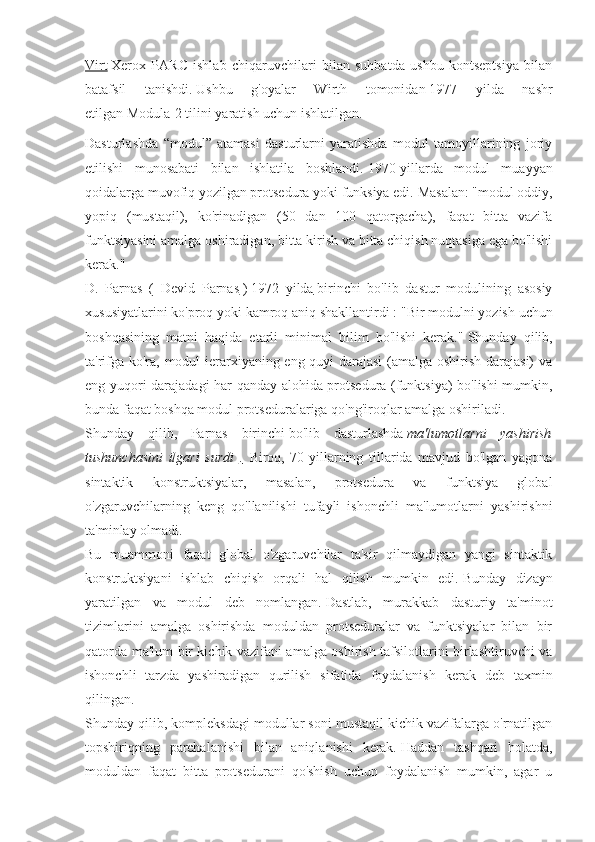 Virt   Xerox   PARC   ishlab   chiqaruvchilari   bilan   suhbatda   ushbu   kontseptsiya   bilan
batafsil   tanishdi.   Ushbu   g'oyalar   Wirth   tomonidan   1977   yilda   nashr
etilgan   Modula-2 tilini yaratish uchun ishlatilgan.
Dasturlashda   “modul”   atamasi   dasturlarni   yaratishda   modul   tamoyillarining   joriy
etilishi   munosabati   bilan   ishlatila   boshlandi.   1970-yillarda   modul   muayyan
qoidalarga muvofiq yozilgan protsedura yoki funksiya edi.   Masalan: "modul oddiy,
yopiq   (mustaqil),   ko'rinadigan   (50   dan   100   qatorgacha),   faqat   bitta   vazifa
funktsiyasini amalga oshiradigan, bitta kirish va bitta chiqish nuqtasiga ega bo'lishi
kerak."
D.   Parnas   (   Devid   Parnas   )   1972   yilda   birinchi   bo'lib   dastur   modulining   asosiy
xususiyatlarini ko'proq yoki kamroq aniq shakllantirdi   : "Bir modulni yozish uchun
boshqasining   matni   haqida   etarli   minimal   bilim   bo'lishi   kerak."   Shunday   qilib,
ta'rifga ko'ra, modul ierarxiyaning eng quyi darajasi  (amalga oshirish darajasi) va
eng yuqori darajadagi har qanday alohida protsedura (funktsiya) bo'lishi mumkin,
bunda faqat boshqa modul protseduralariga qo'ng'iroqlar amalga oshiriladi.
Shunday   qilib,   Parnas   birinchi   bo'lib   dasturlashda   ma'lumotlarni   yashirish
tushunchasini   ilgari   surdi   .         Biroq,   70-yillarning   tillarida   mavjud   bo'lgan   yagona
sintaktik   konstruktsiyalar,   masalan,   protsedura   va   funktsiya   global
o'zgaruvchilarning   keng   qo'llanilishi   tufayli   ishonchli   ma'lumotlarni   yashirishni
ta'minlay olmadi.
Bu   muammoni   faqat   global   o'zgaruvchilar   ta'sir   qilmaydigan   yangi   sintaktik
konstruktsiyani   ishlab   chiqish   orqali   hal   qilish   mumkin   edi.   Bunday   dizayn
yaratilgan   va   modul   deb   nomlangan.   Dastlab,   murakkab   dasturiy   ta'minot
tizimlarini   amalga   oshirishda   moduldan   protseduralar   va   funktsiyalar   bilan   bir
qatorda ma'lum bir kichik vazifani amalga oshirish tafsilotlarini birlashtiruvchi va
ishonchli   tarzda   yashiradigan   qurilish   sifatida   foydalanish   kerak   deb   taxmin
qilingan.
Shunday qilib, kompleksdagi modullar soni mustaqil kichik vazifalarga o'rnatilgan
topshiriqning   parchalanishi   bilan   aniqlanishi   kerak.   Haddan   tashqari   holatda,
moduldan   faqat   bitta   protsedurani   qo'shish   uchun   foydalanish   mumkin,   agar   u 