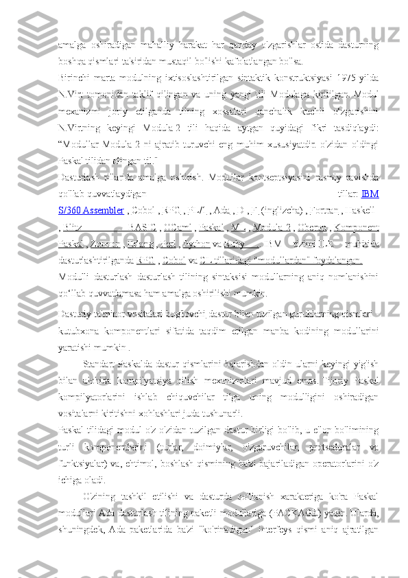 amalga   oshiradigan   mahalliy   harakat   har   qanday   o'zgarishlar   ostida   dasturning
boshqa qismlari ta'siridan mustaqil bo'lishi kafolatlangan bo'lsa.
Birinchi   marta   modulning   ixtisoslashtirilgan   sintaktik   konstruktsiyasi   1975   yilda
N.Virt   tomonidan   taklif   qilingan   va   uning   yangi   tili   Modulaga   kiritilgan.   Modul
mexanizmi   joriy   etilganda   tilning   xossalari   qanchalik   kuchli   o‘zgarishini
N.Virtning   keyingi   Modula-2   tili   haqida   aytgan   quyidagi   fikri   tasdiqlaydi:
“Modullar   Modula-2   ni   ajratib   turuvchi   eng   muhim   xususiyatdir.   o'zidan   oldingi
Paskal tilidan olingan til."
Dasturlash   tillarida   amalga   oshirish.   Modullar   kontseptsiyasini   rasmiy   ravishda
qo'llab-quvvatlaydigan   tillar:   IBM
S/360        Assembler      ,   Cobol   ,   RPG   ,   PL/1   ,   Ada   ,   D   ,   F          (inglizcha)   ,   Fortran   ,   Haskell  
,   Blitz   BASIC   ,   OCaml   ,   Paskal   ,   ML   ,   Modula-2   ,   Oberon   ,   Komponent
Paskal   ,   Zonnon   ,   Erlang   ,   Perl   ,   Python   va   Ruby   . .   IBM   tizimi   ILE   muhitida
dasturlashtirilganda   RPG   ,   Cobol   va   CL tillaridagi "modullardan" foydalangan.
Modulli   dasturlash   dasturlash   tilining   sintaksisi   modullarning   aniq   nomlanishini
qo‘llab-quvvatlamasa ham amalga oshirilishi mumkin.
Dasturiy ta'minot vositalari bog'lovchi   dastur bilan tuzilgan guruhlarning qismlari -
kutubxona   komponentlari   sifatida   taqdim   etilgan   manba   kodining   modullarini
yaratishi mumkin   .
Standart  Paskalda  dastur  qismlarini  bajarishdan   oldin  ularni   keyingi   yig'ish
bilan   alohida   kompilyatsiya   qilish   mexanizmlari   mavjud   emas.   Tijoriy   Paskal
kompilyatorlarini   ishlab   chiquvchilar   tilga   uning   modulligini   oshiradigan
vositalarni kiritishni xohlashlari juda tushunarli. 
Paskal   tilidagi  modul  o'z-o'zidan  tuzilgan  dastur   birligi  bo'lib,  u  e'lon bo'limining
turli   komponentlarini   (turlar,   doimiylar,   o'zgaruvchilar,   protseduralar   va
funktsiyalar) va, ehtimol, boshlash qismining ba'zi bajariladigan operatorlarini o'z
ichiga oladi.
O'zining   tashkil   etilishi   va   dasturda   qo'llanish   xarakteriga   ko'ra   Paskal
modullari Ada dasturlash tilining paketli modullariga (PACKAGE) yaqin.   Ularda,
shuningdek,   Ada   paketlarida   ba'zi   "ko'rinadigan"   interfeys   qismi   aniq   ajratilgan 