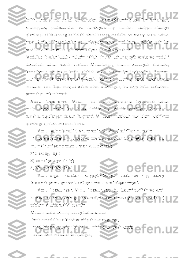 bo'lib,   unda   global   tiplar,   konstantalar,   o'zgaruvchilarning   tavsiflari   jamlangan,
shuningdek,   protseduralar   va   funktsiyalarning   nomlari   berilgan.   Interfeys
qismidagi   ob'ektlarning   ko'rinishi   ularni   boshqa   modullar   va   asosiy   dastur   uchun
mavjud   qiladi.   Protseduralar   va   funksiyalar   tanasi   modulning   foydalanuvchidan
yashirilishi mumkin bo'lgan bajariladigan qismida joylashgan.
Modullar   ilovalar   kutubxonalarini   ishlab   chiqish   uchun   ajoyib   vosita   va   modulli
dasturlash   uchun   kuchli   vositadir.   Modullarning   muhim   xususiyati   shundaki,
kompilyator   o'z   dastur   kodini   alohida   xotira   segmentiga   joylashtiradi.   Segment
uzunligi   64   KB   dan   oshmasligi   kerak,   lekin   bir   vaqtning   o'zida   ishlatiladigan
modullar   soni   faqat   mavjud   xotira   bilan   cheklangan,   bu   sizga   katta   dasturlarni
yaratishga imkon beradi.
Modul   tushunchasi .   Modul   -   bu   boshqa   dasturlarda   foydalanish   uchun
mo'ljallangan,   manba   kodi   bilan   alohida   fayl   sifatida   yaratilgan,   funktsional
ravishda   tugallangan   dastur   fragmenti.   Modullar   murakkab   vazifalarni   kichikroq
qismlarga ajratish imkonini beradi.
Modul ko'p qiymatli tushunchadir.   Quyidagi ta'riflar mumkin: 
1)   boshqa   modullarni   ulashi   va   boshqa   modullar   tomonidan   ishlatilishi
mumkin bo'lgan protseduralar kutubxonasi;  
2) diskdagi fayl;  
3) kompilyatsiya birligi;  
4) ishlab chiqish birligi.
Modullarga   nisbatan   kengaytiriladigan   dasturlashning   asosiy
talablari: yaratilgan va tuzatilgan modul endi o'zgarmaydi.
Modulli dasturlash. Modulli dasturlash   - bu dasturni tuzilishi  va xatti-
harakati ma'lum qoidalarga bo'ysunadigan kichik mustaqil bloklar (modullar)
to'plami sifatida tashkil etishdir.  
Modulli dasturlashning asosiy tushunchalari:
-har bir modul bitta kirish va chiqish nuqtasiga ega;
- modulning o'lchamini iloji bo'lsa, minimallashtirish kerak;
- butun tizim modullardan qurilgan; 