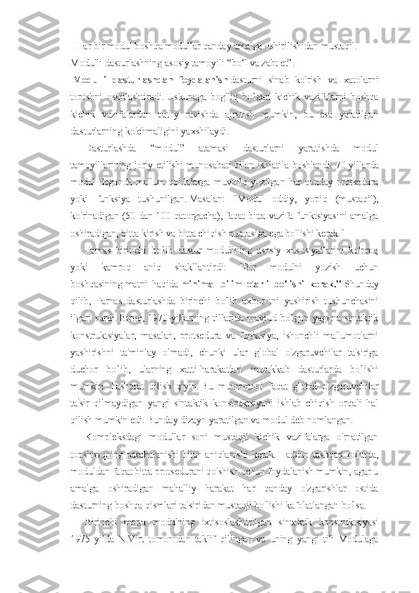 - Har bir modul boshqa modullar qanday amalga oshirilishidan mustaqil.
Modulli dasturlashning asosiy tamoyili “bo‘l va zabt et”.
  Modulli   dasturlashdan   foydalanish   dasturni   sinab   ko'rish   va   xatolarni
topishni   osonlashtiradi.   Uskunaga   bog'liq   bo'lgan   kichik   vazifalarni   boshqa
kichik   vazifalardan   qat'iy   ravishda   ajratish   mumkin,   bu   esa   yaratilgan
dasturlarning ko'chmaligini yaxshilaydi.
Dasturlashda   “modul”   atamasi   dasturlarni   yaratishda   modul
tamoyillarining joriy etilishi munosabati bilan ishlatila boshlandi.   70-yillarda
modul   deganda   ma'lum   qoidalarga   muvofiq   yozilgan   har   qanday   protsedura
yoki   funksiya   tushunilgan.   Masalan:   "Modul   oddiy,   yopiq   (mustaqil),
ko'rinadigan (50 dan 100 qatorgacha), faqat bitta vazifa funktsiyasini amalga
oshiradigan, bitta kirish va bitta chiqish nuqtasiga ega bo'lishi kerak."
Parnas   birinchi   bo'lib   dastur   modulining   asosiy   xususiyatlarini   ko'proq
yoki   kamroq   aniq   shakllantirdi:   "Bir   modulni   yozish   uchun
boshqasining   matni   haqida   minimal   bilim   etarli   bo'lishi   kerak."   Shunday
qilib,   Parnas   dasturlashda   birinchi   bo'lib   axborotni   yashirish   tushunchasini
ilgari   surdi.   Biroq,   1970-yillarning   tillarida   mavjud   bo'lgan   yagona   sintaktik
konstruktsiyalar,   masalan,   protsedura   va   funktsiya,   ishonchli   ma'lumotlarni
yashirishni   ta'minlay   olmadi,   chunki   ular   global   o'zgaruvchilar   ta'siriga
duchor   bo'lib,   ularning   xatti-harakatlari   murakkab   dasturlarda   bo'lishi
mumkin.   bashorat   qilish   qiyin.   Bu   muammoni   faqat   global   o'zgaruvchilar
ta'sir   qilmaydigan   yangi   sintaktik   konstruktsiyani   ishlab   chiqish   orqali   hal
qilish mumkin edi.   Bunday dizayn yaratilgan va modul deb nomlangan.
Kompleksdagi   modullar   soni   mustaqil   kichik   vazifalarga   o'rnatilgan
topshiriqning parchalanishi  bilan aniqlanishi  kerak.   Haddan tashqari holatda,
moduldan faqat bitta protsedurani qo'shish uchun foydalanish mumkin, agar u
amalga   oshiradigan   mahalliy   harakat   har   qanday   o'zgarishlar   ostida
dasturning boshqa qismlari ta'siridan mustaqil bo'lishi kafolatlangan bo'lsa.
Birinchi   marta   modulning   ixtisoslashtirilgan   sintaktik   konstruktsiyasi
1975   yilda   N.Virt   tomonidan   taklif   qilingan   va   uning   yangi   tili   Modulaga 