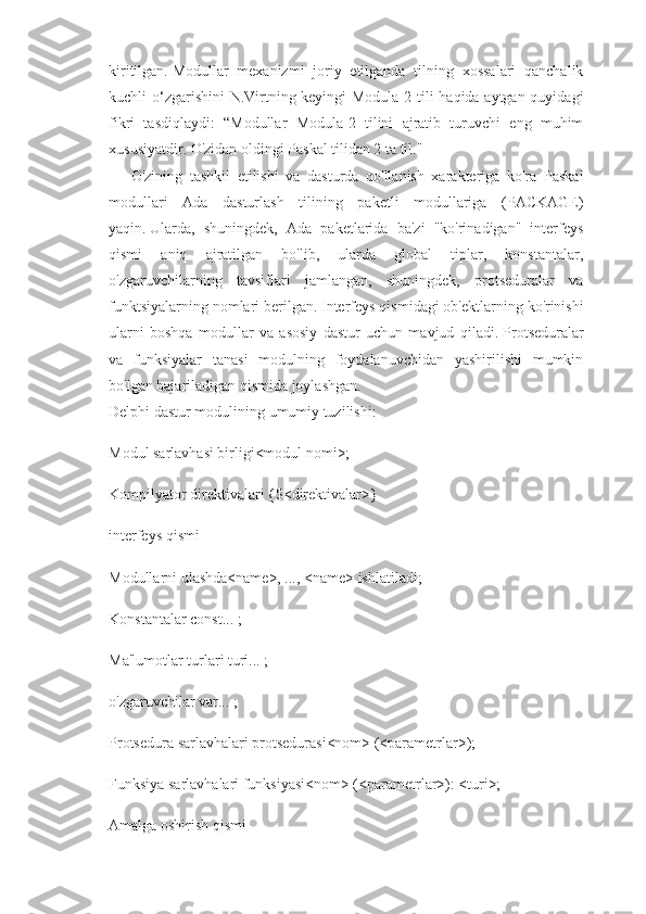 kiritilgan.   Modullar   mexanizmi   joriy   etilganda   tilning   xossalari   qanchalik
kuchli o‘zgarishini  N.Virtning keyingi  Modula-2 tili haqida aytgan quyidagi
fikri   tasdiqlaydi:   “Modullar   Modula-2   tilini   ajratib   turuvchi   eng   muhim
xususiyatdir. O'zidan oldingi Paskal tilidan 2 ta til."
O'zining   tashkil   etilishi   va   dasturda   qo'llanish   xarakteriga   ko'ra   Paskal
modullari   Ada   dasturlash   tilining   paketli   modullariga   (PACKAGE)
yaqin.   Ularda,   shuningdek,   Ada   paketlarida   ba'zi   "ko'rinadigan"   interfeys
qismi   aniq   ajratilgan   bo'lib,   ularda   global   tiplar,   konstantalar,
o'zgaruvchilarning   tavsiflari   jamlangan,   shuningdek,   protseduralar   va
funktsiyalarning nomlari berilgan.   Interfeys qismidagi ob'ektlarning ko'rinishi
ularni   boshqa   modullar   va   asosiy   dastur   uchun   mavjud   qiladi.   Protseduralar
va   funksiyalar   tanasi   modulning   foydalanuvchidan   yashirilishi   mumkin
bo'lgan bajariladigan qismida joylashgan.
Delphi dastur modulining umumiy tuzilishi:
Modul sarlavhasi birligi<modul nomi>;
Kompilyator direktivalari {$<direktivalar>}
interfeys qismi
Modullarni ulashda<name>, ..., <name> ishlatiladi;
Konstantalar const... ;
Ma'lumotlar turlari turi... ;
o'zgaruvchilar var... ;
Protsedura sarlavhalari protsedurasi<nom> (<parametrlar>);
Funksiya sarlavhalari funksiyasi<nom> (<parametrlar>): <turi>;
Amalga oshirish qismi 