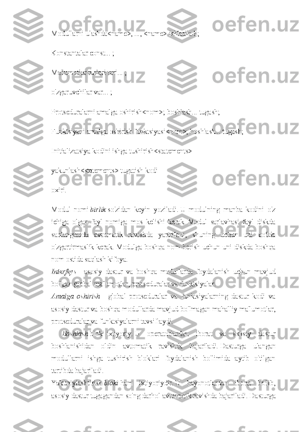 Modullarni ulashda<name>, ..., <name> ishlatiladi;
Konstantalar const... ;
Ma'lumotlar turlari turi... ;
o'zgaruvchilar var... ;
Protseduralarni amalga oshirish<nom>;   boshlash... tugash;
Funktsiyani amalga oshirish funktsiyasi<nom>;   boshlash... tugash;
Initializatsiya kodini ishga tushirish<statements>
yakunlash<statements> tugatish kodi
oxiri .
Modul   nomi   birlik   so'zidan   keyin   yoziladi.   U   modulning   manba   kodini   o'z
ichiga   olgan   fayl   nomiga   mos   kelishi   kerak.   Modul   sarlavhasi   fayl   diskda
saqlanganida   avtomatik   ravishda   yaratiladi,   shuning   uchun   uni   qo'lda
o'zgartirmaslik kerak.   Modulga boshqa  nom berish uchun uni  diskda boshqa
nom ostida saqlash kifoya.
Interfeys   -   asosiy   dastur   va   boshqa   modullarda   foydalanish   uchun   mavjud
bo'lgan global ma'lumotlar, protseduralar va funktsiyalar.
Amalga   oshirish   -   global   protseduralar   va   funktsiyalarning   dastur   kodi   va
asosiy dastur va boshqa modullarda mavjud bo'lmagan mahalliy ma'lumotlar,
protseduralar va funktsiyalarni tavsiflaydi.
Boshlash   bloki   ixtiyoriy.   U   operatorlardan   iborat   va   asosiy   dastur
boshlanishidan   oldin   avtomatik   ravishda   bajariladi.   Dasturga   ulangan
modullarni   ishga   tushirish   bloklari   foydalanish   bo'limida   aytib   o'tilgan
tartibda bajariladi.
Yakuniylashtirish   bloki   ham   ixtiyoriydir.   U   bayonotlardan   iborat   bo'lib,
asosiy dastur tugagandan so'ng darhol avtomatik ravishda bajariladi.   Dasturga 