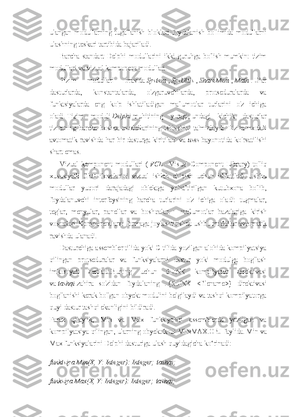 ulangan   modullarning   tugallanish   bloklari   foydalanish   bo'limida   modullarni
ulashning teskari tartibida bajariladi.
Barcha   standart   Delphi   modullarini   ikki   guruhga   bo'lish   mumkin:   tizim
modullari va vizual komponent modullari.
Tizim   modullari   orasida   System   ,   SysUtils   ,   ShareMem   ,   Math   .   Ular
dasturlarda,   konstantalarda,   o'zgaruvchilarda,   protseduralarda   va
funktsiyalarda   eng   ko'p   ishlatiladigan   ma'lumotlar   turlarini   o'z   ichiga
oladi.   Tizim   moduli   Delphi   muhitining   yuragi;   undagi   kichik   dasturlar
tizimning   barcha   boshqa   modullarining   ishlashini   ta'minlaydi.   Tizim   moduli
avtomatik ravishda har bir dasturga kiritiladi  va   uses   bayonotida ko'rsatilishi
shart emas.
Vizual   komponent   modullari   (   VCL   -   Visual   Component   Library)   to'liq
xususiyatli   GUI   ilovalarini   vizual   ishlab   chiqish   uchun   ishlatiladi.   Ushbu
modullar   yuqori   darajadagi   ob'ektga   yo'naltirilgan   kutubxona   bo'lib,
foydalanuvchi   interfeysining   barcha   turlarini   o'z   ichiga   oladi:   tugmalar,
teglar,   menyular,   panellar   va   boshqalar.   +   ma'lumotlar   bazalariga   kirish
vositalari.   Komponentlarni formaga joylashtirishda ushbu modullar avtomatik
ravishda ulanadi.
Dasturchiga assembler tilida yoki C tilida yozilgan alohida kompilyatsiya
qilingan   protseduralar   va   funksiyalarni   dastur   yoki   modulga   bog'lash
imkoniyati   beriladi.Buning   uchun   $LINK   kompilyator   direktivasi
va   tashqi   zahira   so'zidan   foydalaning   .   {$LINK   <filename>}   direktivasi
bog'lanishi kerak bo'lgan obyekt modulini belgilaydi va tashqi kompilyatorga
quyi dastur tashqi ekanligini bildiradi.
Faraz   qilaylik,   Min   va   Max   funksiyalari   assemblerda   yozilgan   va
kompilyatsiya qilingan, ularning obyekt kodi MINMAX.OBJ faylida.   Min va
Max funksiyalarini Delphi dasturiga ulash quyidagicha ko‘rinadi:
funktsiya Min(X, Y: Integer): Integer;   tashqi;
funksiya Max(X, Y: Integer): Integer;   tashqi; 