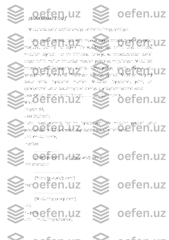 {$LINKMINMAX.OBJ}
Modullarda tashqi tartiblar amalga oshirish bo'limiga kiritilgan.
Turbo   Pascal   tizimida   juda   ko‘p   maxsus   tayyor   protsedura   va   funksiyalar
mavjudki,   ularning   har   qaysisi   o‘z   vazifasiga   ega   bo‘lib.   unga   biblioteka
modullari   deyiladi.   Har   bir   biblioteka   funksiya   va   protseduralardan   tashkil
topgan bo‘lib. ma’lum bir turdagi masalani yechishga moljallangan. Modul deb
protsedura   va   funksiyaning   alohida   kompilyatsiya   qilinib,   maxsus   .tpu
kengaytmali   fayl   shaklida   ifodalangan   dasturiga   aytiladi.   Moduldan   ixtiyoriy
dastur   ichida   foydalanish   mumkin.   Moduldan   foydalanish,   ya’ni,   uni
aktivlashtirish uchun dasturning bosh qismiga quyidagilarni keltirish zarur: 
Uses <Modul 1 nomi, modul 2 nomi, …….., modul n nomi>;
Misol: 
Program SS; 
Uses Crt,Graph; 
Turbo   Pascal   tizimida   har   bir   foydalanuvchi   o‘z   modulini   yaratishi   uchun
yaratiladigan modul tuzilmasini quyidagicha tashkil qilishi zarur. 
Unit <modul nomi>;
Interface 
………………
{Interfeys qism— ochiq (yozuvlar) qismi} 
Implementation 
…………………
{Yopiq (yozuvlar) qismi} 
Begin 
…………………..
{Modulning asosiy qismi} 
End. 
Bu yerda 
Unit — modulning sarlavhasi;  