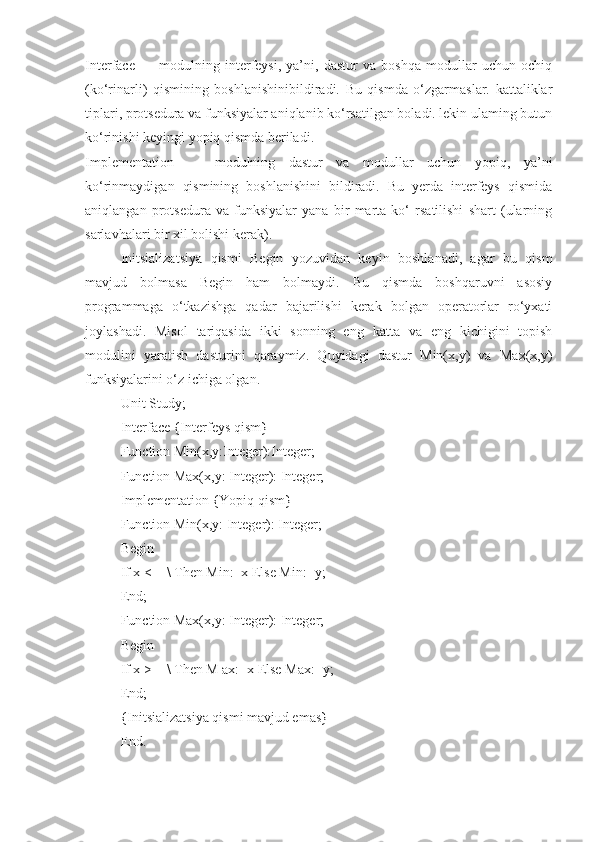 Interface   —   modulning   interfeysi,   ya’ni,   dastur   va   boshqa   modullar   uchun   ochiq
(ko‘rinarli)   qismining   boshlanishinibildiradi.   Bu   qismda   o‘zgarmaslar.   kattaliklar
tiplari, protsedura va funksiyalar aniqlanib ko‘rsatilgan boladi. lekin ulaming butun
ko‘rinishi keyingi yopiq qismda beriladi. 
Implementation   —   modulning   dastur   va   modullar   uchun   yopiq,   ya’ni
ko‘rinmaydigan   qismining   boshlanishini   bildiradi.   Bu   yerda   interfeys   qismida
aniqlangan   protsedura   va   funksiyalar   yana   bir   marta   ko‘   rsatilishi   shart   (ularning
sarlavhalari bir xil bolishi kerak).
Initsializatsiya   qismi   Begin   yozuvidan   keyin   boshlanadi,   agar   bu   qism
mavjud   bolmasa   Begin   ham   bolmaydi.   Bu   qismda   boshqaruvni   asosiy
programmaga   o‘tkazishga   qadar   bajarilishi   kerak   bolgan   operatorlar   ro‘yxati
joylashadi.   Misol   tariqasida   ikki   sonning   eng   katta   va   eng   kichigini   topish
modulini   yaratish   dasturini   qaraymiz.   Quyidagi   dastur   Min(x,y)   va   Max(x,y)
funksiyalarini o‘z ichiga olgan.
Unit Study;
Interface {Interfeys qism}
Function Min(x,y:Integer):Integer;
Function Max(x,y: Integer): Integer;
Implementation {Yopiq qism}
Function Min(x,y: Integer): Integer;
Begin
If x < = \ Then Min:=x Else Min:=y;
End;
Function Max(x,y: Integer): Integer;
Begin
If x > = \ Then M ax:=x Else Max:=y;
End;
{Initsializatsiya qismi mavjud emas}
End. 