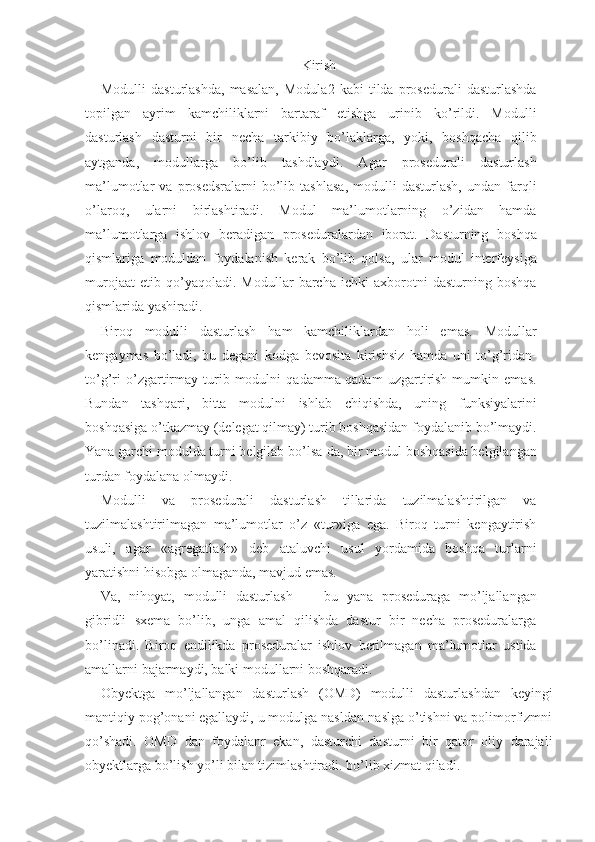 Kirish
Modulli   dasturlashda,   masalan,   Modula2   kabi   tilda   prosedurali   dasturlashda
topilgan   ayrim   kamchiliklarni   bartaraf   etishga   urinib   ko’rildi.   Modulli
dasturlash   dasturni   bir   necha   tarkibiy   bo’laklarga,   yoki,   boshqacha   qilib
aytganda,   modullarga   bo’lib   tashdlaydi.   Agar   prosedurali   dasturlash
ma’lumotlar   va   prosedsralarni   bo’lib   tashlasa,   modulli   dasturlash,   undan  farqli
o’laroq,   ularni   birlashtiradi.   Modul   ma’lumotlarning   o’zidan   hamda
ma’lumotlarga   ishlov   beradigan   proseduralardan   iborat.   Dasturning   boshqa
qismlariga   moduldan   foydalanish   kerak   bo’lib   qolsa,   ular   modul   interfeysiga
murojaat   etib   qo’yaqoladi.   Modullar   barcha   ichki   axborotni   dasturning   boshqa
qismlarida yashiradi.
Biroq   modulli   dasturlash   ham   kamchiliklardan   holi   emas.   Modullar
kengaymas   bo’ladi,   bu   degani   kodga   bevosita   kirishsiz   hamda   uni   to’g’ridan-
to’g’ri   o’zgartirmay  turib  modulni   qadamma-qadam   uzgartirish   mumkin   emas.
Bundan   tashqari,   bitta   modulni   ishlab   chiqishda,   uning   funksiyalarini
boshqasiga o’tkazmay (delegat qilmay) turib boshqasidan foydalanib bo’lmaydi.
Yana garchi modulda turni belgilab bo’lsa-da, bir modul boshqasida belgilangan
turdan foydalana olmaydi.
Modulli   va   prosedurali   dasturlash   tillarida   tuzilmalashtirilgan   va
tuzilmalashtirilmagan   ma’lumotlar   o’z   «tur»iga   ega.   Biroq   turni   kengaytirish
usuli,   agar   «agregatlash»   deb   ataluvchi   usul   yordamida   boshqa   turlarni
yaratishni hisobga olmaganda, mavjud emas.
Va,   nihoyat,   modulli   dasturlash   —   bu   yana   proseduraga   mo’ljallangan
gibridli   sxema   bo’lib,   unga   amal   qilishda   dastur   bir   necha   proseduralarga
bo’linadi.   Biroq   endilikda   proseduralar   ishlov   berilmagan   ma’lumotlar   ustida
amallarni bajarmaydi, balki modullarni boshqaradi.
Obyektga   mo’ljallangan   dasturlash   (OMD)   modulli   dasturlashdan   keyingi
mantiqiy pog’onani egallaydi, u modulga nasldan-naslga o’tishni va polimorfizmni
qo’shadi.   OMD   dan   foydalanr   ekan,   dasturchi   dasturni   bir   qator   oliy   darajali
obyektlarga bo’lish yo’li bilan tizimlashtiradi. bo’lib xizmat qiladi. 