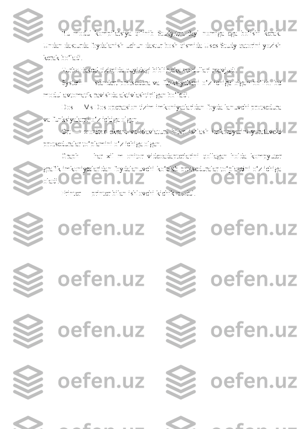 Bu   modul   kompilatsiya   qilinib   Study.tpu   fayl   nomiga   ega   bolishi   kerak.
Undan dasturda foydalanish uchun dastur bosh qismida Uses Study qatorini yozish
kerak bo‘ladi. 
Turbo Pascal tizimida quyidagi biblioteka modullari mavjud: 
System   —   standart   protsedura   va   funksiyalami   o‘z   ichiga   olgan   bo‘lib.   bu
modul avtomatik ravishda aktivlashtirilgan bo‘ladi. 
Dos — Ms Dos operatsion tizim imkoniyatlaridan foyda-lanuvchi protsedura
va funksiyalarni o‘z ichiga olgan. 
Crt   —   monitor   ekrani   va   klaviatura   bilan   ishlash   imkoniyatini   yaratuvchi
protseduralar to‘plamini o‘z ichiga olgan. 
Graph   —   har   xil   m   onitor   videoadapterlarini   qollagan   holda   kompyuter
grafik imkoniyatlaridan foydalanuvchi ko‘plab protseduralar to‘plamini o‘z ichiga
oladi. 
Printer — printer bilan ishlovchi kichik modul. 