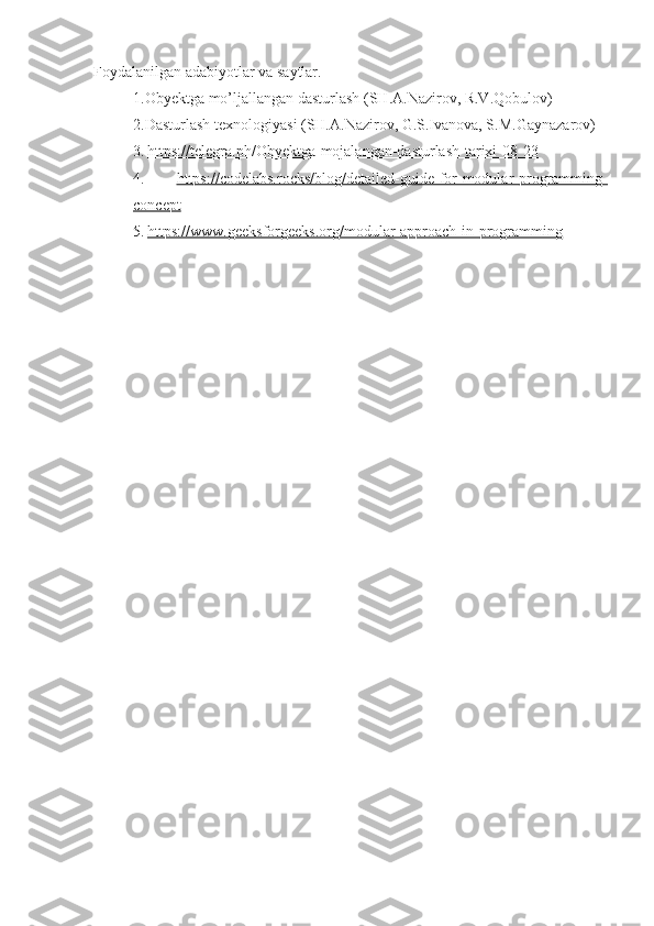 Foydalanilgan adabiyotlar va saytlar.
1.Obyektga mo’ljallangan dasturlash (SH.A.Nazirov, R.V.Qobulov)
2.Dasturlash texnologiyasi (SH.A.Nazirov, G.S.Ivanova, S.M.Gaynazarov)
3.   https://telegra.ph/Obyektga-mojalangan-dasturlash-tarixi-08-23
4.   https://codelabs.rocks/blog/detailed-guide-for-modular-programming-
concept
5.   https://www.geeksforgeeks.org/modular-approach-in-programming 