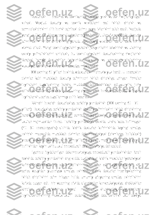 Dasturlash — predmet va texnikaning nisbatan yosh va tez   г ivojlanayotgan
sohasi.   Mavjud   dasturiy   va   texnik   vositalarni   real   ishlab   chiqish   va
tarmoqlashtirishni olib borish tajribasi doimo qayta izlanishni talab etadi. Natijada
yangi usullar, uslublar va texnologiyalar paydo bo‘ladi, ular o‘z navbatida, dasturiy
ta’minlashni   ishlab   chiqishning   yanada   zamonaviy   vositalari   uchun   asos   bo'lib
xizmat qiladi. Yangi texnologiyalarni yaratish jarayonlarini tekshirish va ularning
asosiy   yo‘nalishlarini   aniqlash,   bu   texnologiyalarni   dasturlashning   rivojlanish
darajasi   hamda   dasturchilar   ixtiyoridagi   dasturiy   va   apparat   vositalarining
xususiyatlari bilan solishtirish maqsadga muvofiqdir.
XX asrning 60-yillari boshida «dasturlash inqirozi» yuz berdi. U operatsion
tizimlar   kabi   murakkab   dasturiy   ta’minotni   ishlab   chiqishga   uringan   firmalar
loyihalarni   tugallashning   barcha   muddatlaridan   kechikkan   edi.   Loyiha   joriy
etilishidan oldinroq eskirib qolar, uning qiymati ortib borar va, natijada, ko‘pgina
loyihalar shu tariqa tugallanmay qolib ketar edi.
Ikkinchi   bosqich   dasturlashga   tarkibiy   yondashish   (XX   asrning   60—70   -
yillari). Dasturlashga tarkibiy yondashish dasturiy ta’minlashni ishlab chiqishning
barcha bosqichlarining bajarilishini qamrab oluvchi tavsiya etilayotgan texnologik
usullar   majmuasidan   iborat.   Tarkibiy   yondashish   asosida   uncha   katta   bo‘lmagan
(40—50   operatorgacha)   alohida   kichik   dasturlar   ko‘rinishida   keyingi   amalga
oshirish   maqsadida   murakkab   tizimlar   dekompozitsiyasi   (qismlarga   bo'laklash)
yotadi.  Dekompozitsiya   boshqa  tamoyillari   (obyektli,  mantiqiy  va  h.)   ning  paydo
bo‘lishidan keyin ushbu usul protsedurali dekompozitsiya deb ataladi.
Ilgariroq foydalanilgan dekompozitsiyaga  protsedurali yondashishdan  farqli
ravishda   tarkibiy   yondashish   eng   sodda   tuzilishdagi   kichik   masalalar   iyerarxiyasi
ko‘rinishida   masalaning   taqdim   etilishini   talab   qilar   edi.   Loyihalashtirish,   shu
tariqa   «quyidan   yuqoriga»   amalga   oshirilib,   kichik   dasturlar   interfeyslarining
ishlab   chiqilishini   ta’m   inlagan   holda   umumiy   g‘oyaning   amalga   oshirilishini
ko‘zda   tutgan   edi.   Bir   vaqtning   o‘zida   algoritmlar   konstruksiyasiga   cheklashlar
kiritilar,   ular   ta’rifning   formal   modellari,   shuningdek,   algoritmlarni
loyihalashtirishning   maxsus   usuli—qadama   -   qadam   detallashtirish   usuli   tavsiya 