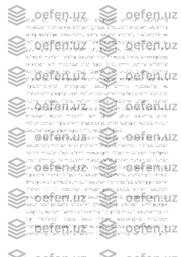 etilgan   edi.   Tarkibiy   dasturlash   tamoyillarini   ta’minlash   dasturlashning
protsedurali  tillari asosiga  kiritilgan. Qoidaga ko‘ra, ular boshqaruvni uzatishning
asosiy   «tarkibiy»   operatorlarini,   kichik   dasturlar   kiritilishi,   lokallashtirish   va
ma’lum   otlar   sohasining   «ko‘rinishliligi»ning   chegaralanishini   ta’minlar   edi.   Bu
guruhning   eng   ma’lum   tillaridan   PL/1,   ALGOL-68,   Pascal,   С   ni   misol   qilib
ko‘rsatish   mumkin.   Tarkibiy   dasturlash   bilan   bir   vaqtda   boshqa   konsepsiyalarga
asoslangan   ko‘p   miqdordagi   tillar   paydo   boldi,   ammo   ularning   ko‘pchiligi
raqobatga   bardosh   bera   olmadi.   Qaysidir   tillar   unutildi,   boshqa   tillarning
g‘oyalaridan,   rivojlanayotgan   tillarning   keyingi   versiyalaridan   keyinchalik
foydalanildi.Ishlab   chiqilayotgan   dasturiy   ta’minot   murakkabligi   va
o‘lchamlarining keyingi o'sishi ma’lum otlar tuzilishining rivojlanishini talab qildi.
Buning   oqibatida   tillarda   ma’lum   otlarning   foydalanish   turlarini   belgilash
imkoniyati   paydo   bo‘ldi.   Ayni   paytda   global   ma’lum   otlar   bilan   ishlashda   kelib
chiqadigan   xatolar   miqdorini   kam   aytirish   uchun   dasturning   global
ma’lumotlaridan   foydalanishni   chegaralashga   urinish   kuchaydi.   Natijada   modulli
dasturlash texnologiyasi paydo bo‘lib, rivojlana boshladi. 
Modulli   dasturlashdan   foydalanish   dasturiy   ta’minotning   bir   qancha
dasturchilar   tomonidan   ishlab   chiqilishini   ancha   osonlashtirdi.   Endilikda   ulardan
har   biri   modullar   o’zaro   ta’sirini   maxsus   aytib   o‘tilgan   modullararo   interfeyslar
orqali   ta’minlab,   o‘z   modullarini   mustaqil   ishlab   chiqishi   mumkin   edi.   Bundan
tashqari,   modullardan   keyinchalik   o‘zgarishlarsiz   boshqa   ishlab   chiqishlarda
foydalanish  mumkin bo'lgan. Bu  dasturchilarning mehnat  unumdorligini  oshiradi.
Amaliyot shuni ko‘rsatdiki, modulli dasturlash bilan birgalikda tarkibiy yondashish
o‘lchami   100   000   operatordan   oshmagan   yetarli   darajada   ishonchli   dasturlarni
yaratish   imkonini   beradi.   Kichik   dasturni   chaqirishda   interfeysdagi   xato   faqat
dastur   bajarilgandagina   aniqlanishi   (modullarning   ajratilgan   kompilyatsiyasi
tufayli   bu   xatolarni   ilgariroq   aniqlashning   iloji   yo‘q)   modulli   dasturlashning   tor
joyi   hisoblanadi.   Odatda   dastur   o‘lchami   kattalashganda   modullararo
interfeyslarning murakkabligi ortadi va qaysidir daqiqadan boshlab dastur alohida
qismlarining   o‘zaro   ta’sir   ko‘rsatishini   oldindan   bilishning   hech   ham   iloji   yo‘q. 