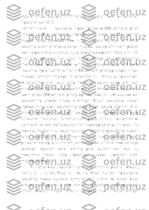 Katta ko‘lamdagi dasturiy ta’minotni ishlab chiqish uchun obyektli yondashishdan
foydalanish taklif etildi.
Uchinchi   bosqich   —   dasturlashga   obyektli   yondashuv   (XX   asrning   80-yillari
o‘rtasidan   90-yillar   oxirigacha).   Obyektga   mo‘ljallangan   dasturlash   har   biri
muayyan   turdagi   (klassdagi)   nusxa   bo‘lgan   obyektlar   majmuasi   ko‘rinishida
dasturning   taqdim   etilishiga   asoslangan   murakkab   dasturiy   ta’minlashni   yaratish
texnologiyasi   sifatida   aniqlanadi,   bunda   klasslar   xususiyatlarni   meros   qilib   olish
bilan   birga   iyerarxiyani   hosil   qiladi.   Bunday   tizimdagi   dasturiy   obyektlarning
o‘zaro   harakati   xabarlarni   uzatish   yo‘li   orqali   amalga   oshiriladi   (1.6-rasm).
Dasturning obyektli tuzilishidan ilk bor XX asrning 60-yillaridayoq paydo bo‘lgan
murakkab   tizimlarni   imitatsiyali   modellashtirish   tili   -   Simula   da   foydalanilgan.
Modellashtirish   tillari   uchun   tabiiy   hisoblangan   dasturni   taqdim   etish   usuli
modellashtirishning boshqa  ixtisoslashtirilgan  tili  — Smalltalk tilida rivojlanishni
davom ettirgan (XX asrning 70-yillari), keyin esa, Pascal, C++, Modula, Java kabi
dasturlashning   universal   tillariga   ko‘chirilgan.   Modulli   dasturlashga   nisbatan
obyektga   mo'ljallangan   dasturlashning   asosiy   yutug‘i   dasturiy   ta’minotni   ishlab
chiqishni   ancha   yengillashtiruvchi   dasturiy   ta’minotning   «yanada   tabiiyroq»
bo'laklanishi   hisoblanadi.   Bu   ma’lumotlarni   yanada   to‘liqroq   lokallashtirish   va
ularning ishlov berish kichik dasturlari bilan integratsiyalashishiga olib keladi. 0 ‘z
navbatida,   mazkur   holat   dasturning   alohida   qismlari   (obyektlar)ning   mustaqil
ishlab   chiqilishini   olib   borish   imkonini   beradi.   Bundan   tashqari,   obyektli
yondashish  merosiylik,  polimorfizm, kompozitsiyalash,   to‘ldirish  mexanizmlariga
asoslangan   dasturlarni   tashkil   etishning   yangi   usullarini   taklif   etadi.   Bu
mexanizmlar   nisbatan   oddiy   obyektlardan   murakkab   obyektlarni   qurish
imkoniyatini beradi. 
Shu   tariqa   vizual   dasturlashni   ta’minlovchi   muhitlar   yaratildi.   Masalan,
Delphi,   C++,   Builder,   Visual   C++   va   h.k.   Vizual   muhitdan   foydalanganda
dasturchida   maxsus   kutubxona   komponentlarini   qo‘shish   va   sozlash   vizual
vositalarini   qo‘llagan   holda   ba’zi   qismlarni   loyihalashtirish   imkoniyati   paydo
bo‘ladi.   Masalan,   bo‘lajak   mahsulot   interfeyslari   muvofiq   kodlar   kiritilgan 