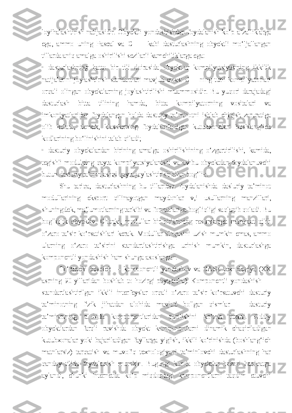 loyihalashtirish natijasidir. Obyektli  yondashishdan  foydalanish ko‘p afzalliklarga
ega,   ammo   uning   Pascal   va   C   ++   kabi   dasturlashning   obyektli   mo‘ljallangan
tillarda aniq amalga oshirilishi sezilarli kamchiliklarga ega: 
•   dasturlashning   hatto   bir   tili   doirasida   obyektlar   kompilyatsiyasining   ikkilik
natijalarini   joylashtirish  standartlari  mavjud  cmas:   C++ ning  turli   kompilyatorlari
orqali   olingan   obyektlarning   joylashtirilishi   muammosidir.   Bu   yuqori   darajadagi
dasturlash   bitta   tilining   hamda,   bitta   kompilyatorning   vositalari   va
imkoniyatlaridan   foydalangan   holda   dasturiy   ta’minotni   ishlab   chiqish   zaruratiga
olib   keladi,   demak,   klasslarning   foydalaniladigan   kutubxonalari   boshlang‘ich
kodlarining bo‘linishini talab qiladi; 
•   dasturiy   obyektlardan   birining   amalga   oshirilishining   o‘zgartirilishi,   kamida,
tegishli  modulning qayta kompilyatsiyalanishi  va ushbu obyektdan foydalanuvchi
butun dasturiy ta’minlashni qayta joylashtirish bilan bog‘liq.
Shu   tariqa,   dasturlashning   bu   tillaridan   foydalanishda   dasluriy   ta’minot
modullarining   eksport   qilinayotgan   maydonlar   v,i   usullarning   manzillari,
shuningdek, ma’lumotlarning tarkibi va formatlariga bog'liqligi saqlanib qoladi. Bu
bog'liqlik   obyekliv.   Chunki,   modullar   bir-birlarining   resurslariga   murojaat   qilib
o‘zaro   ta’sir   ko‘rsatishlari   kerak.   Modullar   aloqasini   uzish   mumkin   emas,   ammo
ularning   o‘zaro   ta’sirini   standartlashtirishga   urinish   mumkin,   dasturlashga
komponentli yondashish ham shunga asoslangan.
To‘rtinchi   bosqich   —   komponentli   yondashuv   va   CASE   texnologiya   (XX
asrning   90-yillaridan   boshlab   to   hozirgi   paytgacha).   Komponentli   yondashish   —
standartlashtirilgan   ikkili   interfeyslar   orqali   o‘zaro   ta’sir   ko‘rsatuvchi   dasturiy
ta’minotning   fizik   jihatdan   alohida   mavjud   bo'lgan   qismlar   —   dasturiy
ta’minotning   alohida   komponentlaridan   qurilishini   ko‘zda   tutadi.   Oddiy
obyektlardan   farqli   ravishda   obyekt   komponentlarni   dinamik   chaqiriladigan
kutubxonalar   yoki   bajariladigan   fayllarga   yig'ish,   ikkili   ko‘rinishda   (boshlang‘ich
matnlarsiz)   tarqatish   va   muvofiq   texnologiyani   ta’minlovchi   dasturlashning   har
qanday   tilida   foydalanish   mumkin.   Bugungi   kunda   obyektlar   bozori   haqiqatga
aylandi,   chunki   Internetda   ko‘p   miqdordagi   komponentlarni   taqdim   etuvchi 