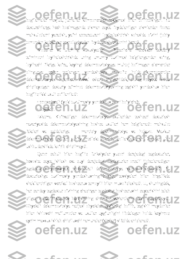 bog‘lamalar   mavjud,   jurnallar   komponentlar   reklamasi   bilan   to‘libtoshgan.   Bu
dasturchilarga   hech   boclmaganda   qisman   qayta   foydalanilgan   qismlardan   iborat
mahsulotlarni   yaratish,   ya’ni   apparaturani   loyihalashtirish   sohasida   o‘zini   ijobiy
tomondan ko'rsatgan texnologiyadan foydalanish imkonini beradi. 
Modullar   va   ularning   xususiyatlari   .   Yetarlicha   murakkab   dasturiy
ta’minotni   loyihalashtirishda   uning   umumiy   tuzilmasi   belgilangandan   so‘ng,
loyihachi   fikriga   ko‘ra,   keyingi   dekompozitsiyaga   muhtoj   bo‘lmagan   elementlar
olingunga   qadar   tanlangan   yondashuvga   muvofiq   holda   komponentlar
dekompozitsiyasi   bajariladi.   Avval   eslatib   o‘tilganidek,   hozirgi   paytda   ishlab
chiqilayotgan   dasturiy   ta’minot   dekompozitsiyasining   tegishli   yondashuv   bilan
bog’liq ikki usuli qo‘llaniladi: 
• protsedurali (yoki tuzulmaviy-yondashuv nomi bo‘yicha); 
• obyektli. 
Eslatma.   Ko‘rsatilgan   dekompozitsiya   usullaridan   tashqari   dasturlash
nazariyasida   dekompozitsiyasining   boshqa   usullari   ham   belgilanadi:   mahsulot
faktlari   va   qoidalariga   —   mantiqiy   dekompozitsiya   va   hokazo.   Mazkur
dekompozitsiya   usullari   sun’iy   intellekt   tillarida   qo'llaniladi,   shu   boisdan   ular
ushbu darslikda ko‘rib chiqilmaydi. 
Qaror   qabuli   bilan   bog‘liq   funksiyalar   yuqori   darajadagi   tagdasturlar,
bevosita   qayta   ishlash   esa   quyi   darajadagi   tagdasturlar   orqali'   ijobatlanadigan
tagdasturlar   iyerarxiyasi   protsedurali   dekompozitsiya   natijasi   hisoblanadi.   Bu
dasturlashga   tuzilmaviy   yondashuvning   boshqa   tavsiyalari   bilan   birgalikda
shakllantirilgan vertikal boshqaruv tamoyili bilan muvofiqlashadi. U, shuningdek,
har qanday tagdastur  o‘zining chaqirgan tagdastur boshqaruvini  qaytarishini  talab
qilgan   holda   boshqaruv   berilishining   ehtimolli   variantlarini   ham   chegaralaydi.
Obyektli   dekompozitsiya   natijasi   obyektlar   uyg‘unligi   bo‘lib,   tegishli   maydonlar
bilan   ishlovchi   ma’lumotlar   va   usullar   uyg‘unligini   ifodalagan   holda   keyinroq
ayrim maxsus ishlab chiqiluvchi namunalar (sinflar) sifatida aniqlanadi.  