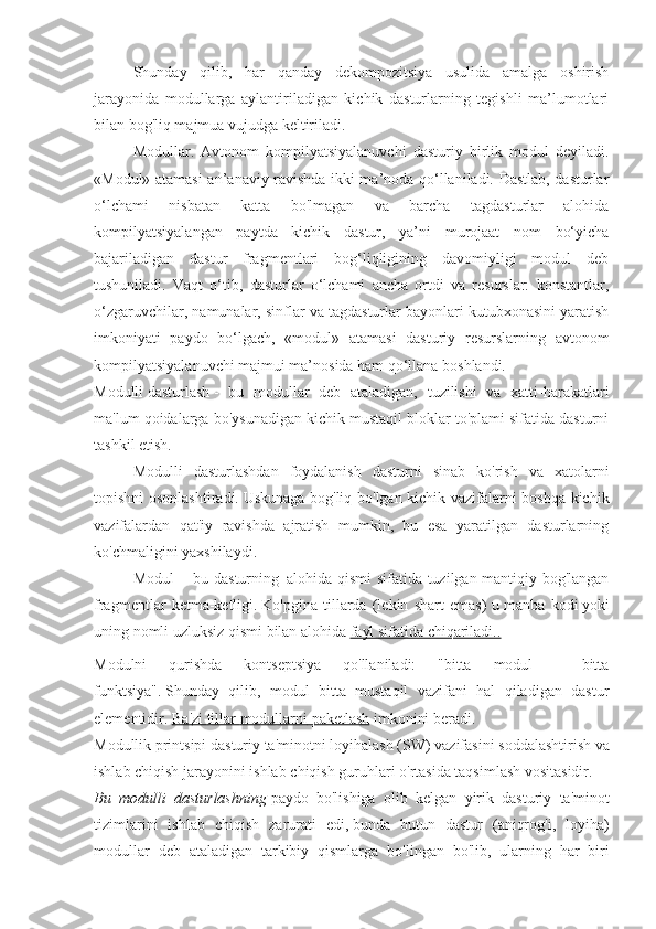 Shunday   qilib,   har   qanday   dekompozitsiya   usulida   amalga   oshirish
jarayonida   modullarga   aylantiriladigan   kichik   dasturlarning   tegishli   ma’lumotlari
bilan bog'liq majmua vujudga keltiriladi. 
Modullar.   Avtonom   kompilyatsiyalanuvchi   dasturiy   birlik   modul   deyiladi.
«Modul» atamasi an’anaviy ravishda ikki ma’noda qo‘llaniladi. Dastlab, dasturlar
o‘lchami   nisbatan   katta   bo'lmagan   va   barcha   tagdasturlar   alohida
kompilyatsiyalangan   paytda   kichik   dastur,   ya’ni   murojaat   nom   bo‘yicha
bajariladigan   dastur   fragmentlari   bog‘liqligining   davomiyligi   modul   deb
tushuniladi.   Vaqt   o‘tib,   dasturlar   o‘lchami   ancha   ortdi   va   resurslar:   konstantlar,
o‘zgaruvchilar, namunalar, sinflar va tagdasturlar bayonlari kutubxonasini yaratish
imkoniyati   paydo   bo‘lgach,   «modul»   atamasi   dasturiy   resurslarning   avtonom
kompilyatsiyalanuvchi majmui ma’nosida ham qo‘llana boshlandi.  
Modulli   dasturlash   -   bu   modullar   deb   ataladigan,   tuzilishi   va   xatti-harakatlari
ma'lum qoidalarga bo'ysunadigan kichik mustaqil bloklar to'plami sifatida dasturni
tashkil etish.
Modulli   dasturlashdan   foydalanish   dasturni   sinab   ko'rish   va   xatolarni
topishni osonlashtiradi.   Uskunaga bog'liq bo'lgan kichik vazifalarni boshqa kichik
vazifalardan   qat'iy   ravishda   ajratish   mumkin,   bu   esa   yaratilgan   dasturlarning
ko'chmaligini yaxshilaydi.
Modul   -     bu dasturning     alohida qismi sifatida tuzilgan mantiqiy bog'langan
fragmentlar   ketma-ketligi.   Ko'pgina   tillarda   (lekin   shart   emas)   u   manba   kodi   yoki
uning nomli uzluksiz qismi   bilan alohida   fayl sifatida chiqariladi..
Modulni   qurishda   kontseptsiya   qo'llaniladi:   "bitta   modul   -   bitta
funktsiya".   Shunday   qilib,   modul   bitta   mustaqil   vazifani   hal   qiladigan   dastur
elementidir.   Ba    '   zi        tillar        modullarni        paketlash      imkonini   beradi .
Modullik   printsipi   dasturiy   ta ' minotni   loyihalash  ( SW )  vazifasini   soddalashtirish   va
ishlab   chiqish   jarayonini   ishlab   chiqish   guruhlari   o ' rtasida   taqsimlash   vositasidir .
Bu   modulli   dasturlashning   paydo   bo ' lishiga   olib   kelgan   yirik   dasturiy   ta ' minot
tizimlarini   ishlab   chiqish   zarurati   edi ,   bunda   butun   dastur   ( aniqrog ' i ,   loyiha )
modullar   deb   ataladigan   tarkibiy   qismlarga   bo ' lingan   bo ' lib ,   ularning   har   biri 