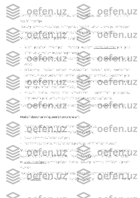 o ' zining   boshqariladigan   o ' lchamiga ,   aniq   maqsadiga   ega .   tashqi   muhit   bilan
batafsil   interfeys .
Dasturiy   ta'minot   modullarga   bo'linganda   ,   har   biri   uchun   u   amalga   oshiradigan
funksionallik, shuningdek, boshqa modullar bilan bog'lanish ko'rsatiladi.
Modulli arxitekturadan foydalanish qulayligi   :
 kodni   yangilash   imkoniyati   -   mantiqiy   xatolarni   optimallashtirish   yoki   yo'q
qilish uchun ma'lum vaqtdan keyin kerak ;
 manba   kodiga   qo'shimcha   -   modulning   funksionalligini   kengaytirish   uchun
zarur;
 refaktoring      -   haddan   tashqari   murakkablikni   bartaraf   etish,   ravshanlikni
oshirish,  moslashuvchanlikni  oshirish  uchun  kodni  tahrirlash,   o'zgartirish  yoki
qayta ishlash, lekin uning xatti-harakatlarida o'zgarishlarsiz, bu har bir sinovdan
keyin qayta ishlash orqali tekshiriladi;
 modulni   boshqa   mantiq   bilan   almashtirish   -   tegishlilikni   yo'qotganda,
o'lchovsizlik yoki ushbu modulni olib tashlash zarurati tug'ilganda.
Bularning barchasi loyiha kodining qolgan qismini o'zgartirmasdan sodir bo'ladi.
Modulli dasturlashning asosiy tushunchalari:
 har bir modulda bitta kirish va chiqish nuqtasi mavjud;
 modul hajmini iloji boricha minimallashtirish kerak;
 butun tizim modullardan qurilgan;
 har bir modul boshqa modullar qanday amalga oshirilishidan mustaqil.
Modullarning   rolini   ma'lumotlar   tuzilmalari   ,   funktsiyalar
kutubxonalari   ,   sinflar   ,   xizmatlar   va   ba'zi   funktsiyalarni   amalga   oshiradigan
va   unga   interfeysni   ta'minlaydigan   boshqa   dasturiy   ta'minot   birliklari   o'ynashi
mumkin .
Dastur kodi ko'pincha bir nechta fayllarga bo'linadi, ularning har biri boshqalardan
alohida   tuzilgan   .   Dastur   kodining   bunday   modulligi   faqat   oz   sonli   manba 