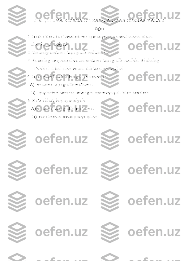 TISH, TIL VA KO’ZDA O’TKAZILADIGAN OPERASIYALAR
Reja :
 1. Bosh oblastida o’tkaziladigan operasiyalar, shikastlanishni oldini 
    olishdagi ahamiyati.
 2. Umumiy anatomo-topografik malumotlar.
 3. Shoxning rivojlanishi va uni anatomo-topografik tuzilishi. Shohning   
      o’sishini oldini olish va uni olib tashlash usullari.
 4. Bosh miyada utkaziladigan operasiyalar: 
   A)  anatomo-topografik ma’lumot.
    B)   quylardagi senuroz kasaligini operasiya yuli bilan davolash. 
 5. Ko’z oblastidagi operasiyalar: 
    A) anatomo-topografik  ma’lumot. 
     B) kuz olmasini eksterpasiya qilish. 