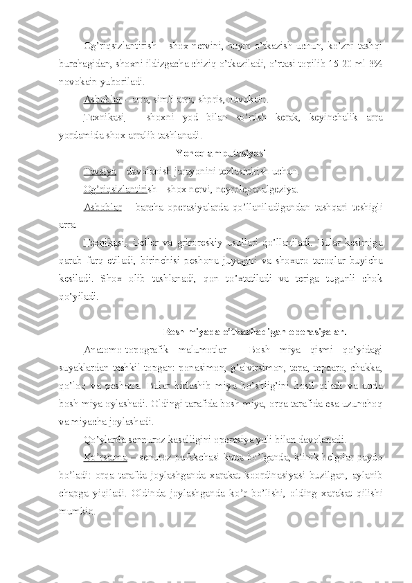 Og’riqsizlantirish – shox nervini, buyin o’tkazish uchun, ko’zni tashqi
burchagidan, shoxni ildizgacha chiziq o’tkaziladi ,  o’rtasi topilib 15-20 ml 3%
novokain yuboriladi.
Asboblar  – ar r a, simli a r ra, shpris, novokain.
Texnikasi   –   shox n i   yod   bilan   so’rtish   kerak,   keyinchalik   ar r a
yordamida shox ar r alib tashlanadi.
Yon o q amputasiya si
Tavsiya  – davolanish  jarayoni ni tezla shtir ish uchun.
Og’riqsizlantiri sh – shox nervi, neyrolepanalgeziya.
Asboblar   –   barcha   operasiyalarda   qo’llanila di gan dan   tashqari   teshigli
ar r a.
Texnika    si    -     Ueller   va   griroreskiy   usullari   qo’llaniladi.   Bular   kesimiga
qarab   farq   et il adi,   birinchisi   peshona   j uyagini   va   shoxaro   taroqlar   buyicha
kesiladi.   Shox   olib   tashlanadi,   qon   t o’ xtatiladi   va   teriga   tugunli   chok
qo’yiladi.
                                         Bosh miyada o’tkaziladigan operasiyalar.
Anatomo-topografik   malumotlar   -   Bosh   miya   qismi   qo’yidagi
suyaklardan   tashkil  topgan:   ponasimon,  g’alvirsimon,  tepa,  tepaaro,   chakka,
qo’loq   va   peshona.   Bular   birlashib   miya   bo’shlig’ini   hosil   qiladi   va   unda
bosh miya oylashadi. Oldingi tarafida bosh miya, orqa tarafida esa uzunchoq
va miyacha joylashadi.
Qo’ ylarda sennuroz kasalligini operasiya yuli bilan davola nadi .
Ko’rsatma   – senuroz pufakchasi katta bo’lganda, klinik belgilar paydo
b o’ ladi:   orqa   tarafda   joylashganda   xarakat   koordinasiyasi   buz i lgan,   aylanib
chapga   yiqiladi.   Oldin da   joylashganda   k o’ r   bo’lishi,   olding   xarakat   qilish i
mumkin . 
