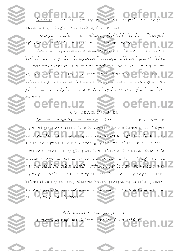 Asboblar   –   barcha   operasiyalarda   qo’llaniladiganlardan   tashqari:
trepan, tuyoq pichog’i, rezina trubkasi, Bobrov ignasi.
Fiksasiya   –   quylarni   nam   xaltaga   joylashtirish   kerak.   Infiltrasiyasi
og’riqsizlantirish 1%  li  novokain bilan 10-15 ml  qo’llaniladi .
Texnikasi   –   Qur o qsimon   kesiladi,   suyak   usti   to’qimasi   qarama - qarshi
kesiladi va trepan yordamida suyak teshiladi. Agar pufak teshi g a t o’ g’ri kelsa
olib tashlanishi kiyin emas. Agar boshi tarafida bo’lsa unda n  oldin suyuqliqni
shpris yordamida olib, keyin pufakcha olinadi. Agar miyani ch u qur qavatida
bo’lsa   igna   yordamida   olib   tashlanadi.   Teriga   tugunsimon   chok   quyiladi   va
ye limli   bog’lam   qo’yiladi.   Tarasov   V.R.   buyicha   92   %   qo’ylarni   davolash
mumkin.
Ko’z oblastida operasiyalar.
Anatomo-topografik   malumotlar .   Orbita   -   bu   ko’z   soqqasi
joylashadigan   suyak   kosasi.   U   ichki   tarafdan   fibroz   xaltacha   bilan   o’ralga n
periorbita.   Periorbitani   asosiy   qismi   ko’z   kosasi   chetiga,   ichki   tomoni   esa
kurish teshigiga va ko’z kesasi devoriga yopishgan bo’ladi. Periorbita tashqi
tomondan   ekstrorbital   yog’li   qavat   bilan   o’ralgan.   Periorbita   ichida   ko’z
soqqasi, muskullar, nervlar, qon temirlar fassiya bor. Ko’zni 4 tug’ri va 2 ta
qishiq   muskullar   xarakatlantiradi.   Orbitaga   qirishda   pastki   va   yuqori   qovoq
joylashgan.   Ko’zni   ichki   burchagida   uchinchi   qovoq   joylashgan;   tashkil
bo’rchakda   esa   yosh   bezi   joylashgan.Yuqori   qovoqda   kiprik   bo’ladi,   favqat
kavush qaytaruvchilarda pastkisida ham bo’ladi. Ko’zni ichki tarafida shilliq
parda joylashgan-kon’yuktiva.
Ko’z soqqasini eksterpasiya qilish.
Kursatma  – yiringli panoftalmit, usimtalar, shikastlanishlar. 