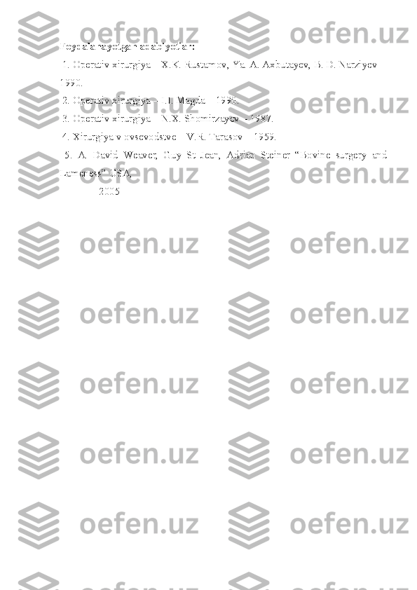 Foydalanayotgan adabiyotlar:
 1. Operativ xirurgiya – X.K. Rustamov, Ya. A. Axbutayev, B. D. Narziyev –
1990.
 2. Operativ xirurgiya – I.I. Magda – 1990.
 3. Operativ xirurgiya – N.X. Shomirzayev – 1987.
 4. Xirurgiya v ovsevodstve – V.R. Tarasov – 1959.
  5.   A.   David   Weaver,   Guy   St   Jean,   Adrian   Steiner   “Bovine   surgery   and
Lameness” USA, 
               2005 