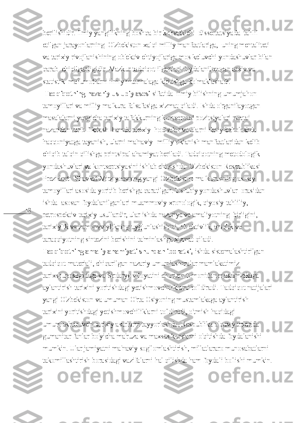 12 berilishidir. Ilmiy yangilikning boshqa bir ko'rsatkichi  dissertatsiyada  tahlil 
etilgan jarayonlarning  O'zbekiston xalqi milliy manfaatlariga,  uning mentaliteti 
va tarixiy rivojlanishining ob'ektiv ehtiyojlariga mos keluvchi yondashuvlar bilan 
qarab  chiqilganligidir. Mazkur tadqiqot ilgarilari foydalanilmagan arxiv va 
statistik  ma'lumotlarni ilmiy muomalaga kiritishga ko'maklashadi.
  Tadqiqotning nazariy-uslubiy asosi  sifatida  ilmiy bilishning umumjahon 
tamoyillari va milliy mafkura falsafasiga xizmat qiladi. Ishda o'rganilayotgan 
masalalarni yangicha tarixiy tafakkurning kontseptual pozitsiyalari nuqtai 
nazaridan turib fikrlash  hamda tarixiy  hodisalar va ularni ilmiy baholashda 
haqqoniyatga tayanish, ularni ma'naviy- milliy tiklanish manfaatlaridan kelib 
chiqib talqin qilishga printsipal ahamiyat beriladi. Tadqiqotning metodologik 
yondashuvlari va kontseptsiyasini ishlab chiqishda  O'zbekiston Respublikasi 
Prezidenti  Shavkat Mirziyoevning yangi O'zbekiston mafkurasining asosiy 
tamoyillari asosida yoritib berishga qaratilgan. Uslubiy yondashuvlar  orasidan  
ishda  asosan foydalanilganlari muammoviy xronologik, qiyosiy-tahliliy, 
retrospektiv-tarixiy usullardir, ular ishda nazariya va amaliyotning  birligini, 
tarixiylik va zamonaviylikning uyg'unlashishini, ob'ektivlik, aniqlik va 
taraqqiyotning sintezini berishini ta'minlashga xizmat qiladi.
Tadqiqotning amaliy ahamiyati shundan iboratki,  ishda sistemalashtirilgan 
tadqiqot materiali, chiqarilgan nazariy umumlashmalar mamlakatimiz 
tarixshunosligidagi va Sirdaryo viloyatini chorizm tomonidan mustamlakaga 
aylantirish tarixini yoritishdagi yetishmovchiliklarni to'ldiradi. Tadqiqot natijalari 
yangi O'zbekiston va umuman O'rta Osiyoning mustamlakaga aylantirish
tarixini yoritishdagi yetishmovchiliklarni to'ldiradi, o'tmish haqidagi 
umumlashtiruvchi tarixiy asarlarni tayyorlashda, Respublika o'quv yurtlarida 
gumanitar fanlar bo'yicha ma'ruza va maxsus kurslarni o'qitishda foydalanishi 
mumkin. Ular jamiyatni ma'naviy sog'lomlashtirish, millatlararo munosabatlarni 
takomillashtirish borasidagi vazifalarni hal qilishda ham foydali bo'lishi mumkin. 