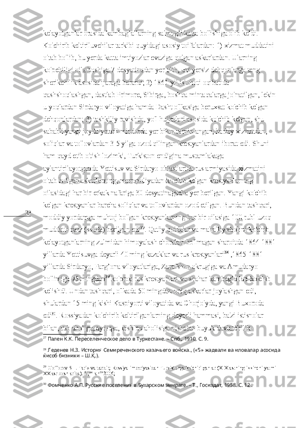 23 kelayotganlar orasida kambag’allarning salmog’i katta bo'lishiga olib keldi. 
Ko'chirib keltiriluvchilar tarkibi quyidagi asosiy toifalardan: 1) xizmat muddatini 
o'tab bo'lib, bu yerda katta imtiyozlar evaziga qolgan askarlardan. Ularning 
ko'pchiligi oila boshiga 7 desyatinadan yer olib, uni yersiz dehqonlarga teng 
sherikchilik asosida ijaraga berardi; 2) 1861-yil islohoti oqibatida 
qashshoqlashgan, dastlab Primore, Sibirga, boshqa mintaqalarga jo'natilgan, lekin 
u yoqlardan Sirdaryo viloyatiga hamda Dasht o'lkasiga beruxsat ko'chib kelgan 
dehqonlardan; 3) tashkiliy ravishda, yo'l hujjatlari asosida ko'chib kelgan, shu 
sababli yangi joyda yetarli miqdorda yer bilan ta'minlangan, harbiy xizmatdan, 
soliqlar va to'lovlardan 3-5 yilga ozod qilingan krestyanlardan iborat edi. Shuni 
ham qayd etib o'tish lozimki, Turkiston endigina mustamlakaga 
aylantirilayotganda Yettisuv va Sirdaryo oblastlarida rus armiyasida xizmatini 
o'tab bo'lgan askarlarning, metropoliyadan ko'chib kelgan krestyanlarning 
oilasidagi har bir erkak nafariga 30 desyatinagacha yer berilgan. Yangi ko'chib 
kelgan krestyanlar barcha soliqlar va to'lovlardan ozod etilgan. Bundan tashqari, 
moddiy yordamga muhtoj bo'lgan krestyanlarning har bir oilasiga 100 rubl uzoq 
muddatli qarz (ssuda) berilgan edi 27
. Qat'iy qoidalar va mahalliy aholini ko'chib 
kelayotganlarning zulmidan himoyalash choralari bo'lmagan sharoitda 1864-1881-
yillarda Yettisuvga deyarli 40 ming kazaklar va rus krestyanlari 28
 ,1865-1881-
yillarda Sirdaryo, Farg’ona viloyatlariga, Zarafshon okrugiga va Amudaryo 
bo'limiga 95 mingdan 29
 ko'proq rus krestyanlari va shahar kambag’allari ko'chib 
kelishdi. Undan tashqari, o'lkada 50 mingdan ortiq askarlar joylashgan edi, 
shulardan 15 ming kishi Kaspiyorti viloyatida va Chorjo'yda, yangi Buxoroda 
edi 30
. Rossiyadan ko'chirib keltirilganlarning deyarli hammasi, ba'zi istisnolar 
bilan, tub aholiga, ayniqsa, qishloq aholisiga nisbatan buyuk davlatchilik-
27
  Пален К.К. Переселенческое дело в Туркестане. – Спб., 1910, С. 9.
28
  Леденев Н.З. История Семиреченского казачьего войска., («Б» жадвали ва иловалар асосида
ќисоб бизники – Ш. Қ .).
29
  G'offorov SH. Tarix va taqdir; Rossiya imperiyasidan Turkistonga ko'chirilganlar (XIX asrning ikkinchi yarmi –
XX asr boshlarida).T., “Fan”-2006;
30
  Фомченко А.П. Русские поселения в Бухарском эмирате. – Т., Госиздат, 1958. С. 12 . 