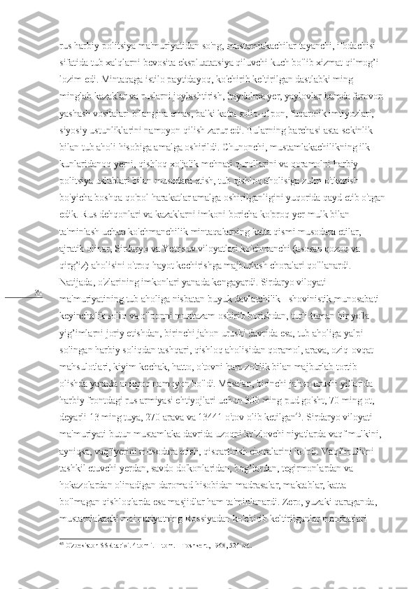 31 rus harbiy-politsiya ma'muriyatidan so'ng, mustamlakachilar tayanchi, ifodachisi 
sifatida tub xalqlarni bevosita ekspluatatsiya qiluvchi kuch bo'lib xizmat qilmog’i 
lozim edi. Mintaqaga istilo paytidayoq, ko'chirib keltirilgan dastlabki ming-
minglab kazaklar va ruslarni joylashtirish, haydalma yer, yaylovlar hamda farovon 
yashash vositalari bilangina emas, balki katta soliq-o'lpon, fuqarolik imtiyozlari, 
siyosiy ustunliklarini namoyon qilish zarur edi. Bularning barchasi asta-sekinlik 
bilan tub aholi hisobiga amalga oshirildi. Chunonchi, mustamlakachilikning ilk 
kunlaridanoq yerni, qishloq xo'jalik mehnati qurollarini va qoramolni harbiy-
politsiya uslublari bilan musodara etish, tub qishloq aholisiga zulm o'tkazish 
bo'yicha boshqa qo'pol harakatlar amalga oshirilganligini yuqorida qayd etib o'tgan
edik. Rus dehqonlari va kazaklarni imkoni boricha ko'proq yer-mulk bilan 
ta'minlash uchun ko'chmanchilik mintaqalarning katta qismi musodara etilar, 
ajratib olinar, Sirdaryo va Yettisuv viloyatlari ko'chmanchi (asosan qozoq va 
qirg’iz) aholisini o'troq hayot kechirishga majburlash choralari qo'llanardi. 
Natijada, o'zlarining imkonlari yanada kengayardi. Sirdaryo viloyati 
ma'muriyatining tub aholiga nisbatan buyuk davlatchilik - shovinistik munosabati 
keyinchalik soliq va o'lponni muntazam oshirib borishdan, turli-tuman bir yo'la 
yig’imlarni joriy etishdan, birinchi jahon urushi davrida esa, tub aholiga yalpi 
solingan harbiy soliqdan tashqari, qishloq aholisidan qoramol, arava, oziq-ovqat 
mahsulotlari, kiyim-kechak, hatto, o'tovni ham zo'rlik bilan majburlab tortib 
olishda yanada aniqroq namoyon bo'ldi. Masalan, birinchi jahon urushi yillarida 
harbiy frontdagi rus armiyasi ehtiyojlari uchun 300 ming pud go'sht, 70 ming ot, 
deyarli 13 ming tuya, 270 arava va 13441 o'tov olib ketilgan 45
. Sirdaryo viloyati 
ma'muriyati butun mustamlaka davrida uzoqni ko'zlovchi niyatlarda vaqf mulkini, 
ayniqsa, vaqf yerini musodara etish, qisqartirish choralarini ko'rdi. Vaqf mulkini 
tashkil etuvchi yerdan, savdo do'konlaridan, bog’lardan, tegirmonlardan va 
hokazolardan olinadigan daromad hisobidan madrasalar, maktablar, katta 
bo'lmagan qishloqlarda esa masjidlar ham ta'minlanardi. Zero, yuzaki qaraganda, 
mustamlakachi ma'muriyatning Rossiyadan ko'chirib keltirilganlar manfaatlari 
45
 O'zbekiston SSR tarixi. 4 tomli. II tom. – Toshkent, 1968, 524-bet. 