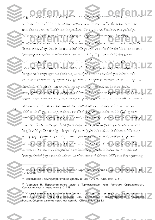 48 yilgacha kazaklar va rus krestyanlari uchun mahalliy dehqonlardan va ko'chmanchi
aholidan 1 mln. 100 ming desyatina yer tortib olingan edi 85
.  Amalga oshirilgan 
choralar natijasida Turkistonning nafaqat Kaspiyorti va Yettisuv viloyatlariga, 
balki asosiy hamda eng boy hisoblangan Farg’ona, Samarqand, Sirdaryo 
viloyatlariga ruslarni ko'chirish ancha faollashdi. Masalan, Farg’ona, Sirdaryo va 
Samarqand viloyatlarida ko'chirib keltirilayotgan va o'zboshimchalik bilan ko'chib 
kelayotgan rus aholini ta'minlash uchun 1906-1910-yillarda 4432 desyatina 
sug’oriladigan yerlar tub aholidan tortib olindi 86
.  Bu yerlarda 8 mingdan ko'proq 
ruslar yangi posyolkalarni barpo qilishdi 87
. Boz ustiga, Sirdaryo viloyatiga ko'chib 
borgan va borayotgan rus (belorus, ukrain) aholining ahvolini yaxshilash, tub 
aholiga nisbatan milliy, ijtimoiy zug’umni kuchaytirish maqsadlarida 1910-yil 19-
dekabrda «Ko'chirish uchastkalariga aylantirish maqsadida, boshqa davlat 
ehtiyojlari uchun Sirdaryo viloyati ko'chmanchilarining ortiqcha yerlarini ularning 
tasarrufidan chiqarib, musodara qilish to'g’risida» qonun qabul qilindi 88
. Bu qonun,
aslida, ko'chirib keltirilganlar, asosan pravoslav e'tiqodidagilar tomonidan tub 
qishloq aholi yerlarining, mehnat qurollarining va ko'pincha mol-holining ham 
tortib olinishini rasmiy ravishda rag’batlantirib borganligini manbalarda uchratish 
mumkin. Ko'chib kelgan Rossiya krestyanlari shaharlar yaqiniga, shu shaharlarni 
bog’lovchi yo'llar chetiga, daryo bo'ylariga joylashib oldilar, ko'chmanchilarning 
qulay yaylovlarini bosib olib, ularni o'zlashtirish bilan cheklandilar. Sug’orma 
dehqonchilik mintaqalarida mahalliy dehqonlarning bo'sh yerlarigina emas, balki 
ozgina bo'lsa-da, ortiqcha yerlari ham bo'lmagani sababli hukumat minglab rus 
krestyanlarini joylashtirish uchun tub aholidan o'zi dehqonchilik qiladigan yerning 
85
  Пален  К.К.   Материалы  к  характеристике  народного  хозяйства   в  Турк.  Ч.   II   (таблицы).  –СПб.,
1911, С. 68.
86
  Переселение и землеустройство за Уралом в 1906-1910 гг. – Спб, 1911. С. 51.
87
  Гаврилов   Н.   Переселенческое   дело   в   Туркестанском   крае   (области:   Сырдаринская,
Самаркандская и Ферганская). -С. 133. 
88
G ' offorov   SH .   Tarix   va   taqdir ;   Rossiya   imperiyasidan   Turkistonga   ko ' chirilganlar   ( XIX   asrning   ikkinchi   yarmi   –
XX   asr   boshlarida ). T .,   “ Fan ”-2006;   Вощинин   В.П.   Переселение   и   землеустройство   в   Азиатской
России. Сборник законов и распоряжений. – СПб, 1915.  С. 82-83.  
  