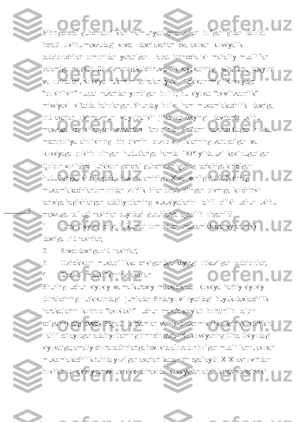 7 Sibir general-gubernatorliklari ma'muriyati  amaldorlari  bo'lganligidan  dalolat  
beradi. Ushbu mavzudagi  sovet   davri asarlari  esa  asosan  Rossiyalik   
tadqiqotchilar   tomonidan  yaratilgan.  Faqat  bir necha ish  mahalliy  mualliflar  
qalamiga  mansub. Chorizmning ko'chiruvchilik  siyosatining   sabablari,  jarayoni 
va  oqibatlari, Rossiya  hukmron  doiralari  yoki  Turkistonning   Rossiyaga 
“qo'shilishi” nuqtai  nazaridan yoritilgan  bo'lib,  bu  siyosat  “tsivilizatorlik”  
missiyasi   sifatida  baholangan. Shunday  bo'lsa  ham  mustamlakachilik   davriga  
oid  asarlar   o'z  mazmuni  va yo'nalishi  jihatidan  keyingi   davrlarda  ushbu   
mavzuga  bag'ishlangan  asarlardan   farq qiladi.  Shularni  nazarda tutgan  holda,  
metropoliya  aholisining   bir  qismini  qozoq xonliklarining  zabt etilgan  va  
Rossiyaga  qo'shib  olingan  hududlariga  hamda  1876-yilda uzil-kesil tugatilgan  
Qo'qon xonligini Turkiston general-gubernatorligining  tarkibiga kiritilgan  
hududlariga,  shuningdek,  Buxoro  amirligi,  Xiva  xonligi hududlarining 
mustamlakachilar tomonidan  zo'rlik  bilan tortib  olingan  qismiga  ko'chirish  
tarixiga bag'ishlangan  adabiyotlarning  xususiyatlarini   tahlil  qilish  uchun  ushbu
mavzuga  talluqli nashrlar  quyidagi  guruhlarga  ajratilib  o'rganildi.
1. O'rta  Osiyoni  chor  hukumati  tomonidan  mustamlakaga  aylantirish  
davriga  oid nashrlar;
2. Sovet davriga oid  nashrlar;
3. O'zbekiston  mustaqillikka  erishgandan  keyingi  o'tkazilgan  tadqiqotlar;
4. Chet  el  mualliflarining  asarlari
Shuning  uchun  siyosiy  va mafkuraviy  maqsadlarda   Rossiya  harbiy-siyosiy 
doiralarining Turkistondagi –jumladan Sirdaryo viloyatidagi  buyuk davlatchilik  
harakatlarini  ko'proq  “asoslash”   uchun  masala ataylab  bo'rttirilib   talqin 
etilganini eng  avvalo hujjatli  to'plamlar  va hisobotlar misolida  ko'rish  mumkin. 
Tahlil etilayotgan adabiyotlarning birinchi guruhida Rossiyaning O'rta Osiyodagi 
siyosatiga, amaliy chora tadbirlariga bevosita aloqador bo'lgan mualliflarni, asosan
mustamlakachilik ruhida yozilgan asarlari katta o'rin egallaydi. XIX  asr oxiridan  
boshlaboq  rasmiy tarixshunoslik  doirasida  Rossiyadan aholi ko'chirib keltirish   