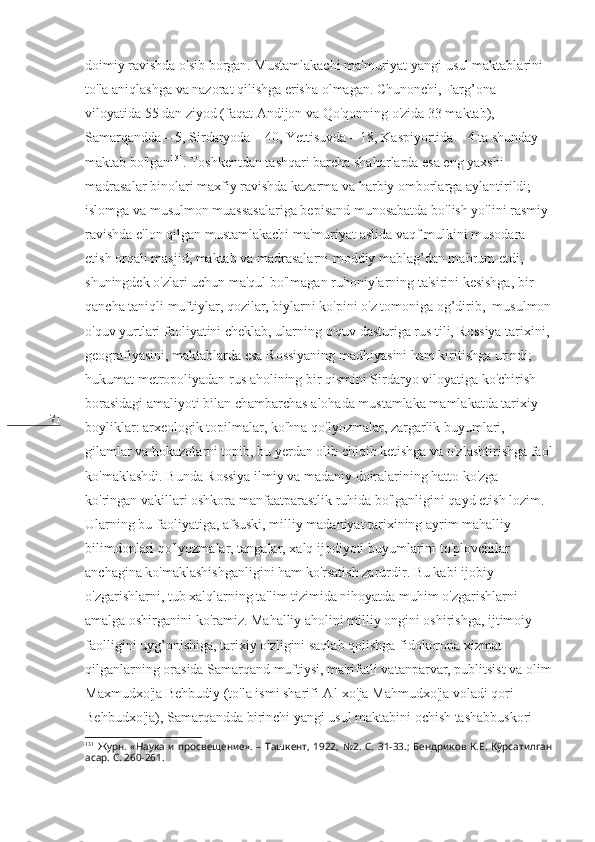 71 doimiy ravishda o'sib borgan. Mustamlakachi ma'muriyat yangi usul maktablarini 
to'la aniqlashga va nazorat qilishga erisha olmagan. Chunonchi, Farg’ona 
viloyatida 55 dan ziyod (faqat Andijon va Qo'qonning o'zida 33 maktab), 
Samarqandda – 5, Sirdaryoda – 40, Yettisuvda – 18, Kaspiyortida – 4 ta shunday 
maktab bo'lgan 131
. Toshkentdan tashqari barcha shaharlarda esa eng yaxshi 
madrasalar binolari maxfiy ravishda kazarma va harbiy omborlarga aylantirildi; 
islomga va musulmon muassasalariga bepisand munosabatda bo'lish yo'lini rasmiy 
ravishda e'lon qilgan mustamlakachi ma'muriyat aslida vaqf mulkini musodara 
etish orqali masjid, maktab va madrasalarni moddiy mablag’dan mahrum etdi, 
shuningdek o'zlari uchun ma'qul bo'lmagan ruhoniylarning ta'sirini kesishga, bir 
qancha taniqli muftiylar, qozilar, biylarni ko'pini o'z tomoniga og’dirib,  musulmon
o'quv yurtlari faoliyatini cheklab, ularning o'quv dasturiga rus tili, Rossiya tarixini,
geografiyasini, maktablarda esa Rossiyaning madhiyasini ham kiritishga urindi; 
hukumat metropoliyadan rus aholining bir qismini Sirdaryo viloyatiga ko'chirish 
borasidagi amaliyoti bilan chambarchas alohada mustamlaka mamlakatda tarixiy 
boyliklar: arxeologik topilmalar, ko'hna qo'lyozmalar, zargarlik buyumlari, 
gilamlar va hokazolarni topib, bu yerdan olib chiqib ketishga va o'zlashtirishga faol
ko'maklashdi. Bunda Rossiya ilmiy va madaniy doiralarining hatto ko'zga 
ko'ringan vakillari oshkora manfaatparastlik ruhida bo'lganligini qayd etish lozim. 
Ularning bu faoliyatiga, afsuski, milliy madaniyat tarixining ayrim mahalliy 
bilimdonlari qo'lyozmalar, tangalar, xalq ijodiyoti buyumlarini to'plovchilar 
anchagina ko'maklashishganligini ham ko'rsatish zarurdir. Bu kabi ijobiy 
o'zgarishlarni, tub xalqlarning ta'lim tizimida nihoyatda muhim o'zgarishlarni 
amalga oshirganini ko'ramiz. Mahalliy aholini milliy ongini oshirishga, ijtimoiy 
faolligini uyg’onishiga, tarixiy o'zligini saqlab qolishga fidokorona xizmat 
qilganlarning orasida Samarqand muftiysi, ma'rifatli vatanparvar, publitsist va olim
Maxmudxo'ja Behbudiy (to'la ismi sharifi-Al-xo'ja Mahmudxo'ja voladi qori 
Behbudxo'ja), Samarqandda birinchi yangi usul maktabini ochish tashabbuskori 
131
  Журн.   «Наука   и   просвещение».   –   Ташкент,   1922,   №2.   С.   31-33.;   Бендриков   К.Е.   Кўрсатилган
асар. С. 260 - 261. 