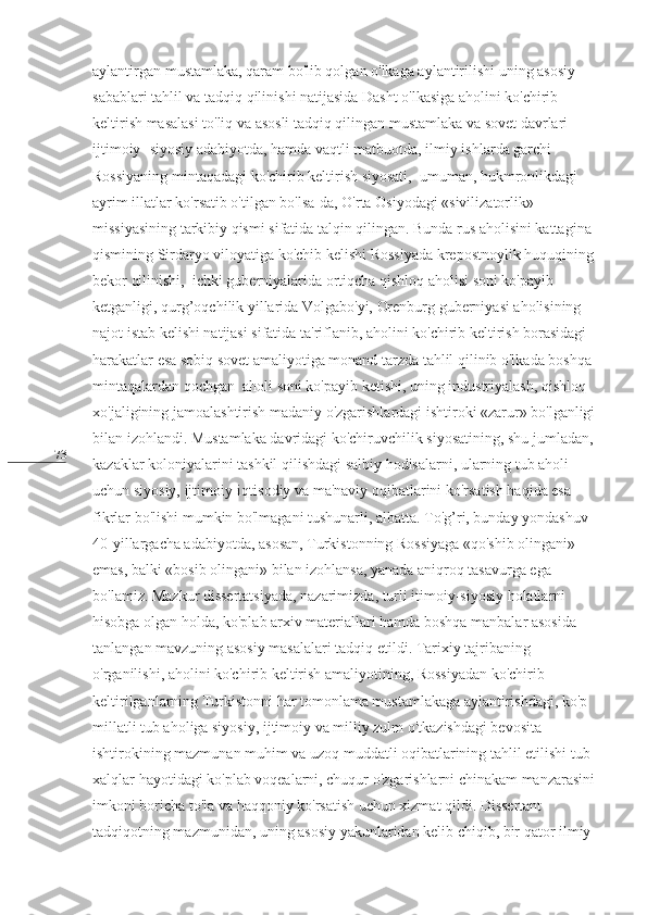 73 aylantirgan mustamlaka, qaram bo'lib qolgan o'lkaga aylantirilishi uning asosiy 
sabablari tahlil va tadqiq qilinishi natijasida Dasht o'lkasiga aholini ko'chirib 
keltirish masalasi to'liq va asosli tadqiq qilingan mustamlaka va sovet davrlari 
ijtimoiy- siyosiy adabiyotda, hamda vaqtli matbuotda, ilmiy ishlarda garchi 
Rossiyaning mintaqadagi ko'chirib keltirish siyosati,  umuman, hukmronlikdagi 
ayrim illatlar ko'rsatib o'tilgan bo'lsa-da, O'rta Osiyodagi «sivilizatorlik» 
missiyasining tarkibiy qismi sifatida talqin qilingan. Bunda rus aholisini kattagina 
qismining Sirdaryo viloyatiga ko'chib kelishi Rossiyada krepostnoylik huquqining 
bekor qilinishi,  ichki guberniyalarida ortiqcha qishloq aholisi soni ko'payib 
ketganligi, qurg’oqchilik yillarida Volgabo'yi, Orenburg guberniyasi aholisining 
najot istab kelishi natijasi sifatida ta'riflanib, aholini ko'chirib keltirish borasidagi 
harakatlar esa sobiq sovet amaliyotiga monand tarzda tahlil qilinib o'lkada boshqa 
mintaqalardan qochgan  aholi soni ko'payib ketishi, uning industriyalash, qishloq 
xo'jaligining jamoalashtirish madaniy o'zgarishlardagi ishtiroki «zarur» bo'lganligi 
bilan izohlandi. Mustamlaka davridagi ko'chiruvchilik siyosatining, shu jumladan, 
kazaklar koloniyalarini tashkil qilishdagi salbiy hodisalarni, ularning tub aholi 
uchun siyosiy, ijtimoiy-iqtisodiy va ma'naviy oqibatlarini ko'rsatish haqida esa 
fikrlar bo'lishi mumkin bo'lmagani tushunarli, albatta. To'g’ri, bunday yondashuv 
40-yillargacha adabiyotda, asosan, Turkistonning Rossiyaga «qo'shib olingani» 
emas, balki «bosib olingani» bilan izohlansa, yanada aniqroq tasavurga ega 
bo'lamiz. Mazkur dissertatsiyada, nazarimizda, turli itimoiy-siyosiy holatlarni 
hisobga olgan holda, ko'plab arxiv materiallari hamda boshqa manbalar asosida 
tanlangan mavzuning asosiy masalalari tadqiq etildi. Tarixiy tajribaning 
o'rganilishi, aholini ko'chirib keltirish amaliyotining, Rossiyadan ko'chirib 
keltirilganlarning Turkistonni har tomonlama mustamlakaga aylantirishdagi, ko'p 
millatli tub aholiga siyosiy, ijtimoiy va milliy zulm o'tkazishdagi bevosita 
ishtirokining mazmunan muhim va uzoq muddatli oqibatlarining tahlil etilishi tub 
xalqlar hayotidagi ko'plab voqealarni, chuqur o'zgarishlarni chinakam manzarasini 
imkoni boricha to'la va haqqoniy ko'rsatish uchun xizmat qildi. Dissertant 
tadqiqotning mazmunidan, uning asosiy yakunlaridan kelib chiqib, bir qator ilmiy- 