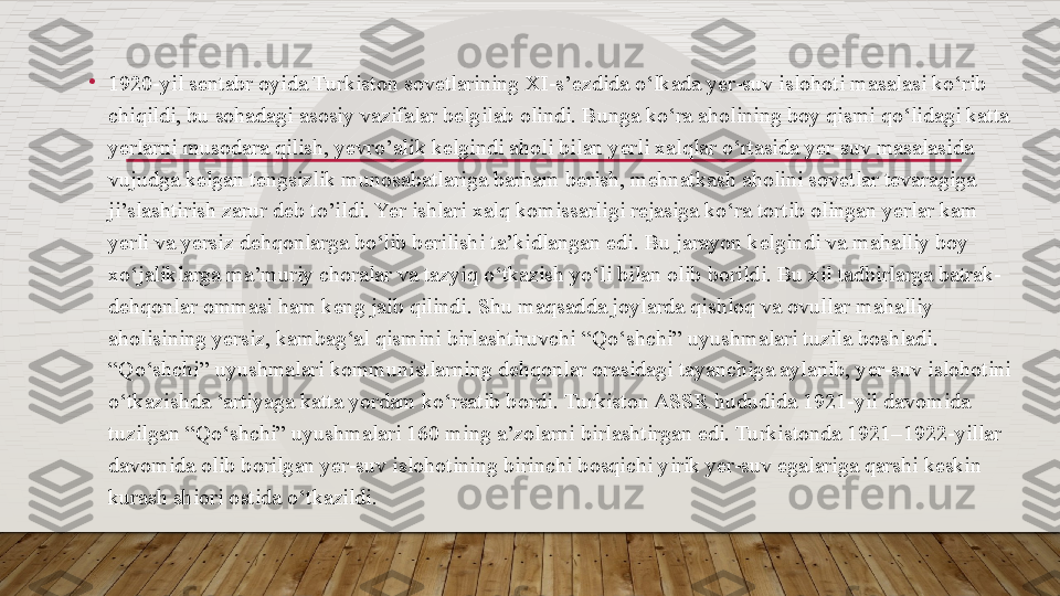 •
1920-yil sentabr oyida Turkiston sovetlarining XI-s’ezdida o‘lkada yer-suv islohoti masalasi ko‘rib 
chiqildi, bu sohadagi asosiy vazifalar belgilab olindi. Bunga ko‘ra aholining boy qismi qo‘lidagi katta 
yerlarni musodara qilish, yevro’alik kelgindi aholi bilan yerli xalqlar o‘rtasida yer-suv masalasida 
vujudga kelgan tengsizlik munosabatlariga barham berish, mehnatkash aholini sovetlar tevaragiga 
ji’slashtirish zarur deb to’ildi. Yer ishlari xalq komissarligi rejasiga ko‘ra tortib olingan yerlar kam 
yerli va yersiz dehqonlarga bo‘lib berilishi ta’kidlangan edi. Bu jarayon kelgindi va mahalliy boy 
xo‘jaliklarga ma’muriy choralar va tazyiq o‘tkazish yo‘li bilan olib borildi. Bu xil tadbirlarga batrak-
dehqonlar ommasi ham keng jalb qilindi. Shu maqsadda joylarda qishloq va ovullar mahalliy 
aholisining yersiz, kambag‘al qismini birlashtiruvchi “Qo‘shchi” uyushmalari tuzila boshladi. 
“Qo‘shchi” uyushmalari kommunistlarning dehqonlar orasidagi tayanchiga aylanib, yer-suv islohotini 
o‘tkazishda ‘artiyaga katta yordam ko‘rsatib bordi. Turkiston ASSR hududida 1921-yil davomida 
tuzilgan “Qo‘shchi” uyushmalari 160 ming a’zolarni birlashtirgan edi. Turkistonda 1921–1922-yillar 
davomida olib borilgan yer-suv islohotining birinchi bosqichi yirik yer-suv egalariga qarshi keskin 
kurash shiori ostida o‘tkazildi.  