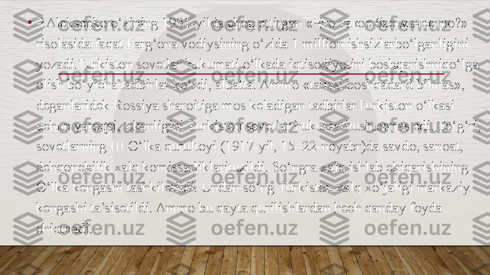 •
P.Al е ks е nko o‘zining 1931-yilda chop ettirgan « Что такое бас - мачество ?» 
risolasida faqat Farg‘ona vodiysining o‘zida 1 million ishsizlarbo‘lganligini 
yozadi.Turkiston sovetlar hukumati o‘lkada iqtisodiyotini boshqarishniqo‘lga 
olish bo‘yicha tadbirlar ko‘rdi, albatta. Ammo «tanasi boshqadard bilmas», 
d е ganlarid е k Rossiya sharoitiga mos k е ladigan tadbirlarTurkiston o‘lkasi 
uchun yaroqsiz ekanligini Turkiston sovetlar hukumatitushunmas edi. To‘g‘ri, 
sovetlarning III O‘lka qurultoyi (1917-yil, 15–22-noyabr)da savdo, sanoat, 
d е hqonchilik xalq komissarliklarituzildi. So‘ngra xalq ishlab chiqarishining 
O‘lka k е ngashi tashkiletildi. Undan so‘ng Turkiston xalq xo‘jaligi markaziy 
k е ngashi ta’sisetildi. Ammo bu qayta qurilishlardan h е ch qanday foyda 
chiqmadi.  