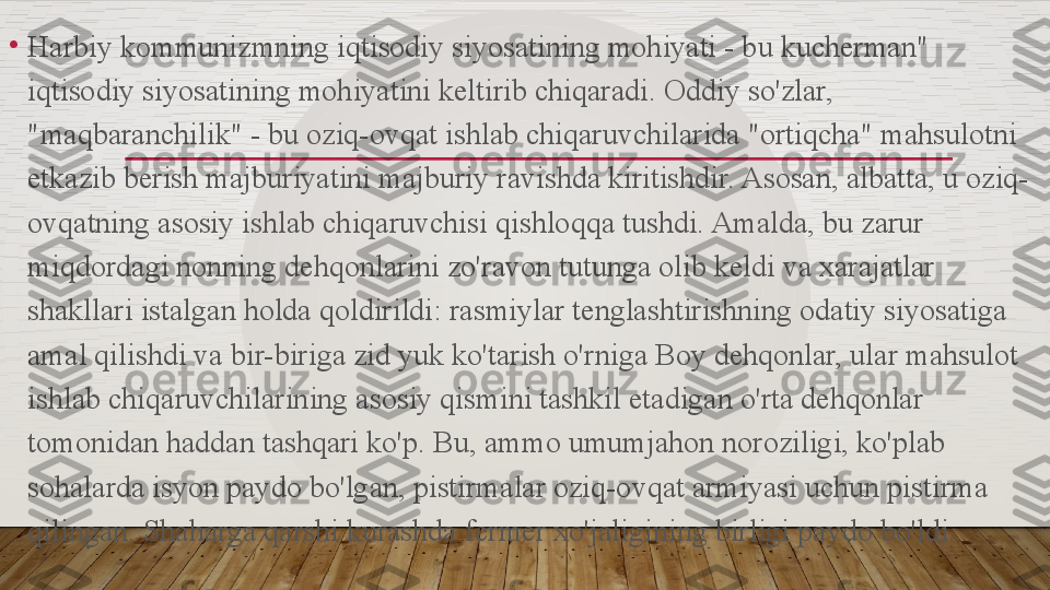 •
Harbiy kommunizmning iqtisodiy siyosatining mohiyati - bu kucherman" 
iqtisodiy siyosatining mohiyatini keltirib chiqaradi. Oddiy so'zlar, 
"maqbaranchilik" - bu oziq-ovqat ishlab chiqaruvchilarida "ortiqcha" mahsulotni 
etkazib berish majburiyatini majburiy ravishda kiritishdir. Asosan, albatta, u oziq-
ovqatning asosiy ishlab chiqaruvchisi qishloqqa tushdi. Amalda, bu zarur 
miqdordagi nonning dehqonlarini zo'ravon tutunga olib keldi va xarajatlar 
shakllari istalgan holda qoldirildi: rasmiylar tenglashtirishning odatiy siyosatiga 
amal qilishdi va bir-biriga zid yuk ko'tarish o'rniga Boy dehqonlar, ular mahsulot 
ishlab chiqaruvchilarining asosiy qismini tashkil etadigan o'rta dehqonlar 
tomonidan haddan tashqari ko'p. Bu, ammo umumjahon noroziligi, ko'plab 
sohalarda isyon paydo bo'lgan, pistirmalar oziq-ovqat armiyasi uchun pistirma 
qilingan. Shaharga qarshi kurashda fermer xo'jaligining birligi paydo bo'ldi.  