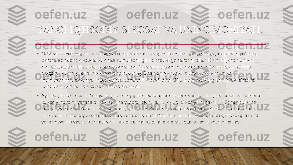 •
1917-yilda hokimiyatni egallagan bolsheviklar xususiy mulkchilikni yo‘qotishga, xo‘jalik hayotining 
barcha sohalarida sotsialistik davlat mulkchiligini o‘rnatishga qaror qildilar. Birinchi jahon urushi 
hamda oktabr inqilobidan keyin boshlangan fuqarolar urushi mamlakatda katta inqirozni keltirib 
chiqardi. Ijtimoiy-iqtisodiy hayotning butunlay izdan chiqishi natijasida ulkan sho‘rolar 
mamlakatining aksariyat hududlarida ocharchilik boshlandi. Shu mamlakatning bir o‘lkasi sifatida 
Turkiston ham bu falokatdan chetda qolmadi.
•
Ayniqsa, Turkistondan Rossiyaning markaziy guberniyalariga xomashyo zaxiralarining tashib ketilishi o‘lkadagi 
iqtisodiy inqirozni yanada chuqurlashtirib yubordi. Bu holat Turkiston Iqtisodiy Kengashi (TES) hisobotlarida 
ko‘zga ravshan tashlanadi: "Barcha paxta, jun, teri, mo‘yna mahsulotlari Markazga jo‘natildi. Buning ustiga 
Turkistonning moddiy zaxirasidan harbiy soha ehtiyojlari ta’minlanishini ham hisobga olsak, o‘lkadagi barcha 
yetishmovchilik yaqqol ko‘rinadi va Turkistonda mahsulot tanqisligi vujudga kelishi tushunarli bo‘ladi”.YANGI IQTISODIY   SIYOSAT VA UNING MOHIYATI.  