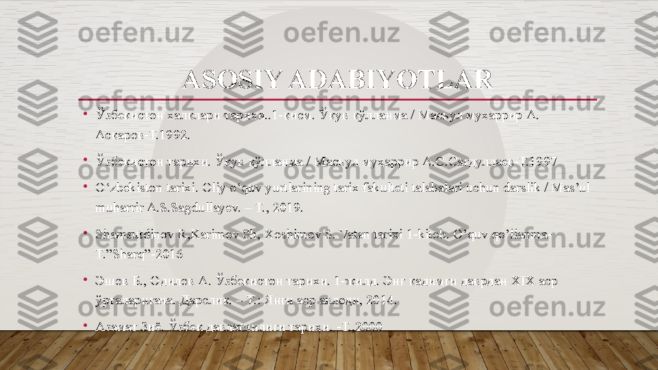 ASOSIY ADABIYOTLAR
•
Ўзбекистон халқлари тарихи..1-қисм. Ўқув қўлланма / Масъул муҳаррир А. 
Асқаров-Т.1992.
•
Ўзбекистон тарихи. Ўқув қўлланма / Масъул муҳаррир А.С.Сағдуллаев-Т.1997
•
O‘zbekiston tarixi. Oliy o‘quv yurtlarining tarix fakulteti talabalari uchun darslik / Mas’ul 
muharrir A.S.Sagdullayev. – T., 2019.
•
Shamsutdinov R,Karimov Sh, Xoshimov S. Vatan tarixi 1-kitob. O’quv qo’llanma-
T.”Sharq”-2016
•
Эшов Б .,  Одилов А .  Ўзбекистон тарихи . 1- жилд .  Энг қадимги даврдан  XIX  аср 
ўрталаригача .  Дарслик. – Т.: Янги аср авлоди, 2014.
•
Азамат Зиё. Ўзбек давлатчилиги тарихи. -Т.,2000    