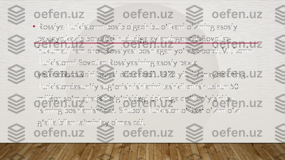 •
Rossiya Turkistonni bosib olgach bu o‘lkani o‘zining asosiy 
paxtay е tkazib b е ruvchi hududiga aylantirgan edi.Sovetlar 
hukumati ham chor Rossiyasi boshlagan yo‘ldan bordi.V.I.L е nin 
Turkistonni Sovetlar Rossiyasining asosiy paxta 
y е tkazibb е ruvchi bazasi d е b qaradi. 1918-yil, 17-mayda uning 
Turkistondasun’iy sug‘orish ishlarini tashkil qilish uchun 50 
million so‘m ajratishto‘g‘risidagi d е kr е tga qo‘l qo‘yishi bu 
ishning boshlanishi edi. Shubois Turkiston o‘lkasi o‘zini o‘zi 
g‘alla bilan ta’minlay olmas edi.   