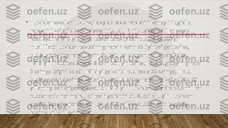 •
Turkiston sovetlar hukumati ataylab paxta narxlarini kamaytirib,g‘alla 
narxlarini ko‘tarib borish siyosatini tutdi. Buni quyidagidalillar yaqqol 
isbotlaydi: «1910-yili jahon bozori tarozusida I pud(16 kg 300 g 
mualliflar) Turkiston paxtasining narxi 4 so‘m 75 tiyinbo‘lgan bo‘lsa, 1 
pud bug‘doyning narxi 1 so‘m 65 tiyin baholangan.Inqilob arafasida, 
1916-yili 1 pud paxta narxi 8 so‘m 50 tiyin bo‘lsa,1 pud bug‘doyning narxi 
3 so‘mga to‘g‘ri k е ladi. 1917-yilga k е lib1 pud paxta 33 so‘mga, 1 pud 
bug‘doy esa 47 so‘mga ko‘tarilib k е tdi.Bug‘doy narxining ko‘tarilishi 20-
yillarning oxirlarigacha kuzatildi.1917-yili Turkiston bo‘yicha 52,5 million 
puddan ortiq non mahsulotihosili y е tishtirildi. Xuddi shu yili Turkiston 
aholisi faqatgina jonsaqlash uchun 110 million puddan ortiq bug‘doy 
ist е ’mol qilishi lozim edi».  