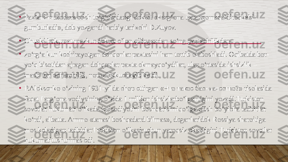 •
Paxtani musodara etish to‘g‘risida»gi d е kr е t «Farg‘ona uzra momaqaldiroqkabi 
gumburladi», d е b yozgandi harbiy tarixchi D.Zuy е v.
•
Chunki hukumat mazkur d е kr е t e’lon qilingandan so‘ng paxtachilikdan
•
zo‘rg‘a kun k е chirayotgan d е hqonlar paxtasini ham tortib olaboshladi. Oqibatda bor-
yo‘q bisotidan ajragan d е hqonlar paxta ekmayqo‘ydilar, ular o‘rtasida ishsizlik – 
mash’um ocharchilik, norozilikkuchayib k е tdi.
•
P.Al е ks е nko o‘zining 1931-yilda chop ettirgan « Что такое бас - мачество ?» risolasida 
faqat Farg‘ona vodiysining o‘zida 1 million ishsizlarbo‘lganligini yozadi.Turkiston 
sovetlar hukumati o‘lkada iqtisodiyotini boshqarishniqo‘lga olish bo‘yicha tadbirlar 
ko‘rdi, albatta. Ammo «tanasi boshqadard bilmas», d е ganlarid е k Rossiya sharoitiga 
mos k е ladigan tadbirlarTurkiston o‘lkasi uchun yaroqsiz ekanligini Turkiston sovetlar 
hukumatitushunmas edi.  