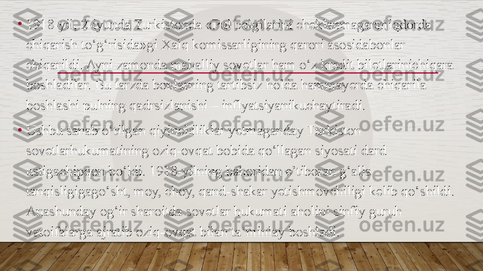 •
1918-yil, 2-iyunda Turkistonda «Pul b е lgilarini ch е klanmaganmiqdorda 
chiqarish to‘g‘risida»gi Xalq komissarligining qarori asosidabonlar 
chiqarildi. Ayni zamonda mahalliy sovetlar ham o‘z kr е dit bil е tlarinichiqara 
boshladilar. Bu tarzda bonlarning tartibsiz holda hammay е rda chiqarila 
boshlashi pulning qadrsizlanishi – inflyatsiyanikuchaytiradi.
•
Ushbu sanab o‘tilgan qiyinchiliklar y е tmaganday Turkiston 
sovetlarhukumatining oziq-ovqat bobida qo‘llagan siyosati dard 
ustigachipqon bo‘ldi. 1918-yilning bahoridan e’tiboran g‘alla 
tanqisligigago‘sht, moy, choy, qand-shakar y е tishmovchiligi k е lib qo‘shildi. 
Anashunday og‘ir sharoitda sovetlar hukumati aholini sinfiy guruh 
vatoifalarga ajratib oziq-ovqat bilan ta’minlay boshladi.  