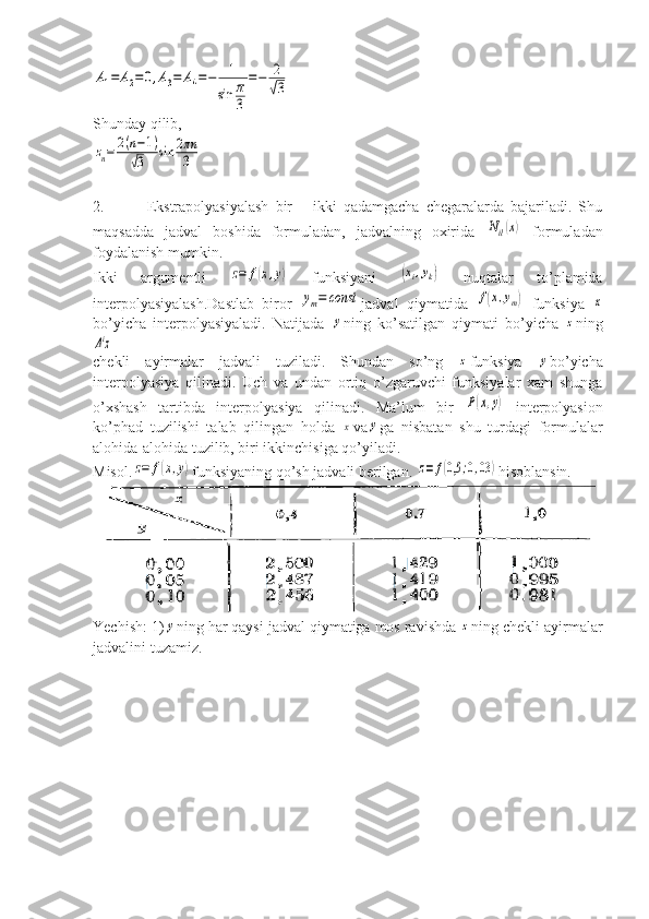 A1=	A2=	0,A3=	A4=−	1	
sin	π
3	
=−	2
√3Shunday qilib,	
zn=	2(n−1)	
√3	sin	2πn
3
2.           Ekstrapolyasiyalash   bir   –   ikki   qadamgacha   chegaralarda   bajariladi.   Shu
maqsadda   jadval   boshida   formuladan,   jadvalning   oxirida  	
Nil(x)   formuladan
foydalanish mumkin.
Ikki   argumentli  	
z=	f(x,y)   funksiyani  	(xi,yk)   nuqtalar   to’plamida
interpolyasiyalash.Dastlab   biror  	
ym=	const jadval   qiymatida  	f(x,ym)   funksiya  	x
bo’yicha   interpolyasiyaladi.   Natijada  	
y ning   ko’satilgan   qiymati   bo’yicha  	z ning	
Δiz
chekli   ayirmalar   jadvali   tuziladi.   Shundan   so’ng  	
z funksiya  	y bo’yicha
interpolyasiya   qilinadi.   Uch   va   undan   ortiq   o’zgaruvchi   funksiyalar   xam   shunga
o’xshash   tartibda   interpolyasiya   qilinadi.   Ma’lum   bir  	
P(x,y)   interpolyasion
ko’phad   tuzilishi   talab   qilingan   holda  	
x va	y ga   nisbatan   shu   turdagi   formulalar
alohida-alohida tuzilib, biri ikkinchisiga qo’yiladi.
Misol.	
z=	f(x,y) funksiyaning qo’sh jadvali berilgan. 	z=	f(0,5	;0,03	) hisoblansin.
Yechish: 1)	
y ning har qaysi jadval qiymatiga mos ravishda 	z ning chekli ayirmalar
jadvalini tuzamiz. 