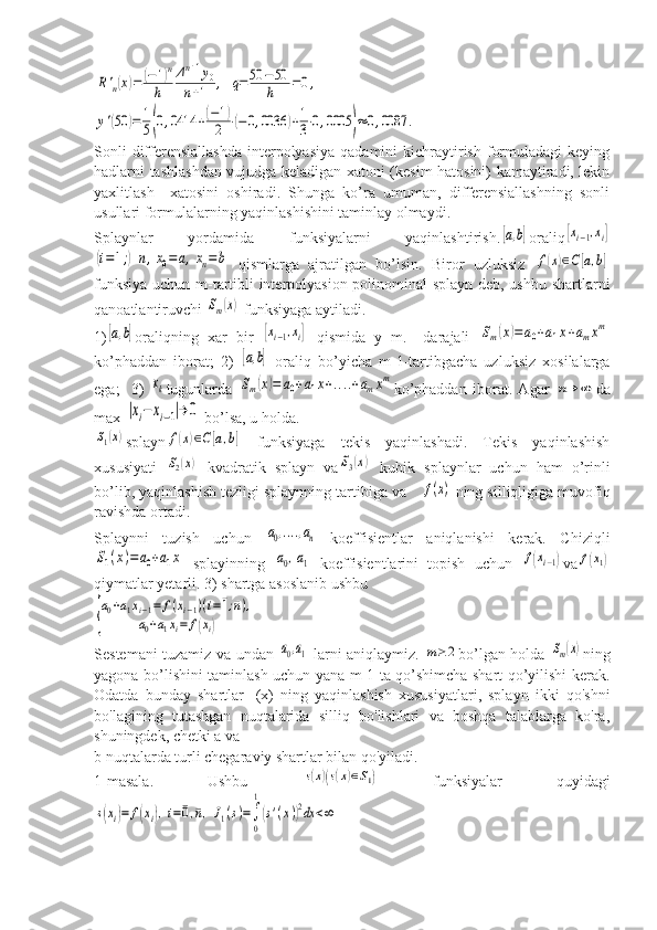 R'n(x)=	(−1)n	
h	
Δn+1y0	
n+1	,	q=50	−50
h	=0,	
y'(50	)=	1
5(0,0414	+(−1)	
2	⋅(−	0,0036	)+1
3⋅0,0005	)≈	0,0087	.Sonli   differensiallashda   interpolyasiya  qadamini  kichraytirish  formuladagi   keying
hadlarni tashlashdan vujudga keladigan xatoni (kesim hatosini) kamaytiradi, lekin
yaxlitlash     xatosini   oshiradi.   Shunga   ko’ra   umuman,   differensiallashning   sonli
usullari formulalarning yaqinlashishini taminlay olmaydi.
Splaynlar   yordamida   funksiyalarni   yaqinlashtirish.	
[a,b] oraliq	[xi−1,xi]	
(i=1;)n,x0=	a,xn=	b
  qismlarga   ajratilgan   bo’lsin.   Biror   uzluksiz  	f(x)∈C[a,b]
funksiya uchun m-tartibli interpolyasion polinominal splayn deb, ushbu shartlarni
qanoatlantiruvchi 	
Sm(x)  funksiyaga aytiladi.
1)	
[a,b] oraliqning   xar   bir  	[xi−1,xi]   qismida   y   m.   –darajali  	Sm(x)=	a0+a1x+amxm
ko’phaddan   iborat;   2)  	
[a,b]   oraliq   bo’yicha   m-1-tartibgacha   uzluksiz   xosilalarga
ega;     3)  	
xk tugunlarda  	Sm(x)=	a0+a1x+....+amxm ko’phaddan   iborat.   Agar  	n→	∞ da
max 	
|xi−	xi−1|→	0  bo’lsa, u holda.	
S1(x)
splayn	f(x)∈C[a,b]   funksiyaga   tekis   yaqinlashadi.   Tekis   yaqinlashish
xususiyati  	
S2(x)   kvadratik   splayn   va	S3(x)   kubik   splaynlar   uchun   ham   o’rinli
bo’lib, yaqinlashish tezligi splaynning tartibiga va 	
f(x)  ning silliqligiga muvofiq
ravishda ortadi.
Splaynni   tuzish   uchun  	
a0,....,an   koeffisientlar   aniqlanishi   kerak.   Chiziqli	
S1(x)=	a0+a1x
  splayinning  	a0,a1   koeffisientlarini   topish   uchun  	f(xi−1) va	f(x1)
qiymatlar yetarli. 3) shartga asoslanib ushbu	
{
a0+a1xi−1=	f(xi−1)(i=¯1;¯n),	
a0+a1xi=	f(xi)
Sestemani tuzamiz va undan  	
a0,a1   larni aniqlaymiz.  	m≥	2 bo’lgan holda  	Sm(x) ning
yagona bo’lishini taminlash uchun yana m-1 ta qo’shimcha shart qo’yilishi kerak.
Odatda   bunday   shartlar   [(х)   ning   yaqinlashish   хususiyatlari,   splayn   ikki   qo'shni
bo'lagining   tutashgan   nuqtalarida   silliq   bo'lishlari   va   boshqa   talablarga   ko'ra,
shuningdek, chetki a va
b nuqtalarda turli chegaraviy shartlar bilan qo'yiladi.
1-masala.   Ushbu  	
s(x)(s(x)∈S1)   funksiyalar   quyidagi	
s(xi)=	f(xi),i=¯0,¯n,J1(s)=∫
0
1
(s'(x))2dx	<∞ 