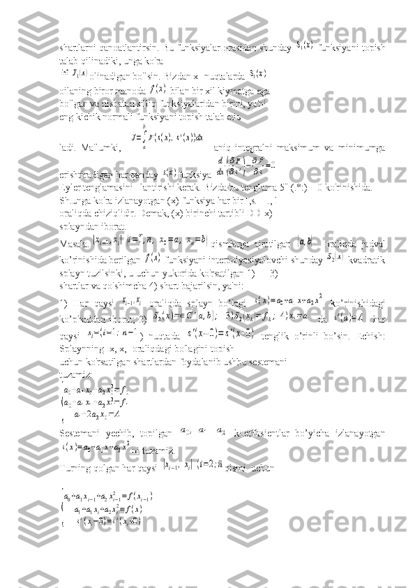 shartlarni qanoatlantirsin. Bu funksiyalar orasidan shunday S1(x)  funksiyani topish
talab qilinadiki, unga ko'ra	
inf	J1(x)
olinadigan bo'lsin. Bizdan х- nuqtalarda 	S1(x)
oilaning biror manoda 	
f(x)  bilan bir хil kiymatga ega
bo'lgan va nisbatan silliq funksiyalaridan birini, ya'ni
eng kichik normali funksiyani topish talab etiь
ladi.   Ma'lumki,    	
J=∫
a
b
F(s(x),s'(x))dx     aniq   integralni   maksimum   va   minimumga
erishtiradigan har qanday 	
s(x) funksiya 	
d
dx	(
∂F
∂s')−	∂F
∂s=0
Eyler tenglamasini   lantirishi kerak. Bizda bu tenglama 5" (.*:) = 0 ko'rinishida.
Sh.unga ko'ra izlanayotgan (х) funksiya har bir [,s. _ ., l-]
oraliqda chiziqlidir. Demak, (х) birinchi tartibli DD-х)
splayndan iborat.
Masala.	
|xi−1,xi|	(i=	¯1,¯n,x0=	a,	xn=b) qismlarga   ajratilgan  	[a,b]     oraliqda   jadval
ko’rinishida berilgan 	
f(x)  funksiyani interpolyasiyalovchi shunday 	S2(x)  kvadratik
splayn tuzilsinki, u uchun yukorida ko'rsatilgan 1) — 3)
shartlar va qo'shimcha 4) shart bajarilsin, ya'ni:
1)   Har   qaysi  	
xi−1,xi   oraliqda   splayn   bo’lagi  	s(x)=a0+a1x+a2x2   ko’rinishidagi
ko’phaddan   iborat;   2)  	
S2(x)=∈C	'[a,b];	3)S2(xk)=	fk;	4)x0=	a     da  	s'(a)=	A     har
qaysi  	
xi=(i=1;n−1 )   nuqtada  	s'(x−	0)=	s'(x+0)   tenglik   o’rinli   bo’sin.   Echish:
Splaynning [х, х,] oraliqdagi bo'lagini topish
uchun ko'rsatilgan shartlardan foydalanib ushbu sestemani
tuzamiz:	
{
a0+a1x0+a2x02=	f0	
a0+a1x1+a2x12=	f1	
a1+2a2x0=	A
Sestemani   yechib,   topilgan  	
a0,	a1	a2   koeffitsientlar   bo’yicha   izlanayotgan	
s(x)=a0+a1x+a2x2
ni tuzamiz.
Turning qolgan har qaysi 	
|xi−1,xi|	(i=2;¯n qismi  uchun	
{
a0+a1xi−1+a2xi−12	=	f(xi−1)	
a1+a1xi+a2xi2=	f(x)	
s'(xi−0)=s'(xi+0) 