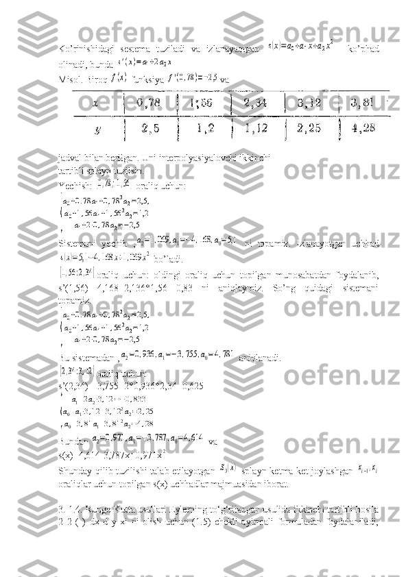 Ko’rinishidagi   sestema   tuziladi   va   izlanayaotgan  s(x)=	a0+a1x+a2x2     ko’phad
olinadi, bunda 	
s'(x)=a1+2a2x
Misol. Biroq 	
f(x)  funksiya 	f'(0,78	)=−2,5 va
jadval bilan berilgan. Uni interpolyasiyalovchi ikkinchi
tartibli splayn tuzilsin.
Yechish: 	
[0,78	;1,56	]  oraliq uchun:	
{
a0+0.78	a1+0,78	2a2=2,5	,	
a0+1,56	a1+1,56	2a2=1,2	
a1+2⋅0,78	a2=−2,5
Sistemani   yechib   ,	
a2=1,069	,a1=−4,168	,a0=5,1   ni   topamiz.   Izlanayotgan   uchhad	
s(x)=5,1	−4,168	x+1,069	x2
 bo’ladi.	
[1,56	:2,34	]
oraliq   uchun:   oldingi   oraliq   uchun   topilgan   munosabatdan   foydalanib,
s’(1,56)=-4,168+2,136*1,56=-0,83   ni   aniqlaymiz.   So’ng   quidagi   sistemani
topamiz.	
{
a0+0.78	a1+0,78	2a2=2,5	,	
a0+1,56	a1+1,56	2a2=1,2	
a1+2⋅0,78	a2=−2,5
Bu sistemadan ,	
a2=0,936	,a1=−3,755	,a0=4,781  aniqlanadi.	
[2,34	:3,12	]
oraliq uchun:
s’(2,34)=-3,755+2*0,936*2,34=0,625	
{	
a1+2a2⋅3,12	=−0,833	
a0+a1⋅3,12	+3,12	2a2=2,25	
a0+3,81	a1+3,81	2a2=4,28
Bundan 	
a2=0,971	,a1=−3,787	,a0=4,614  va
s(x)=4,614-3,787x+0,971x	
2
Shunday qilib tuzilishi  talab etilayotgan  	
S3(x)   splayn ketma-ket  joylashgan  	xi−1,xi
oraliqlar uchun topilgan s(x) uchhadlar majmuasidan iborat.
3. 1.4. Runge-Kutta usullari Eylerning to‘g‘rilangan usulida ikkinchi tartibli hosila
2   2   (   )   dx   d   y   xi   ni   olish   uchun   (1.5)   chekli   ayirmali   formuladan   foydalaniladi, 