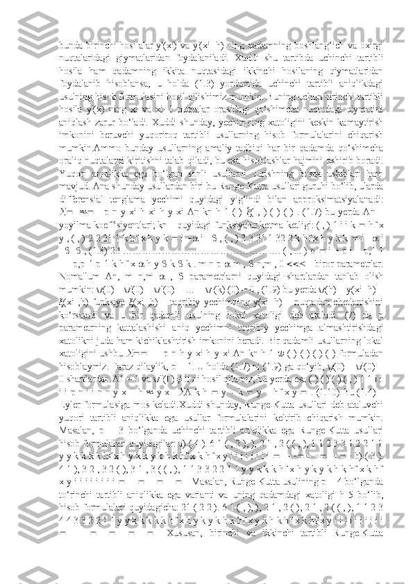 bunda birinchi  hosilalar  y'(xi) va y'(xi+h)  ning qadamning boshlang‘ich va oxirgi
nuqtalaridagi   giymatlaridan   foydalaniladi.   Xuddi   shu   tartibda   uchinchi   tartibli
hosila   ham   qadamning   ikkita   nuqtasidagi   ikkinchi   hosilaning   qiymatlaridan
foydalanib   hisoblansa,   u   holda   (1.3)   yordamida   uchinchi   tartibli   aniqlikdagi
usulning hisob formulasini hosil qilishimiz mumkin. Buning uchun birinchi tartibli
hosila   y'(x)   ning   xi   va   xi+1   nuqtalar   orasidagi   qo‘shimcha   nuqtadagi   qiymatini
aniqlash   zarur   bo‘ladi.   Xuddi   shunday,   yechimning   xatoligini   keskin   kamaytirish
imkonini   beruvchi   yuqoriroq   tartibli   usullarning   hisob   formulalarini   chiqarish
mumkin.Ammo   bunday   usullarning   amaliy   tadbiqi   har   bir   qadamda   qo‘shimcha
oraliq nuqtalarni kiritishni talab qiladi, bu esa hisoblashlar hajmini oshirib boradi.
Yuqori   aniqlikka   ega   bo‘lgan   sonli   usullarni   qurishning   bosqa   uslublari   ham
mavjud. Ana shunday usullardan biri bu Runge-Kutta usullari guruhi bo‘lib, ularda
differensial   tenglama   yechimi   quyidagi   yig‘indi   bilan   approksimatsiyalanadi:
   p   n  y   xi   h   xi   h   y  xi   An  kn   h  1   (   )    (   ,  )   (   )   (   )   .  (1.7)   bu  yerda   An  –
yoyilma koeffisiyentlari; kn – quyidagi funksiyalar ketma-ketligi: ( , ) 1 i i k    hf x
y , ( , ) 2 2 21 1 k hf x h y k    i    i    , ( , ) 3 3 31 1 32 2 k hf x h y k k    i    i
  , (1.8) 20 …………………………………………. ( , ... ) p    i    p i    p,1 1
  p,p  1 p  1 k hf x    h y    k    k . m n p    m ,    n,m , 0    - biror parametrlar.
Noma'lum   An,   m   n,m      ,      parametrlarni   quyidagi   shartlardan   tanlab   olish
mumkin: ψ(0) = ψ'(0) = ψ''(0) = … = ψ (k) (0) = 0 , (1.9) bu yerda ψ(h) = y(xi+h) –
ξ(xi   ,h)   funksiya   ξ(xi   ,h)   –   taqribiy   yechimning   y(xi+h)   –   nuqtadan   chetlanishini
ko‘rsatadi   va   u   bir   qadamli   usulning   lokal   xatoligi   deb   ataladi.   (7)   da   p
parametrning   kattalashishi   aniq   yechimni   taqribiy   yechimga   almashtirishdagi
xatolikni juda ham kichiklashtirish imkonini beradi. Bir qadamli usullarning lokal
xatoligini ushbu      p n h y xi h y xi An kn h 1      ( ) ( ) ( ) ( ) formuladan
hisoblaymiz. Faraz qilaylik, p = 1. U holda (1.7) ni (1.9) ga qo‘yib, ψ(0) = ψ'(0) =
0 shartlardan A1 = 1 va ψ''(0) ≠ 0 ni hosil qilamiz, bu yerda esa ( ) ( ) ( ) ( , ) 1 1 i i
i i p n i i n n y x      h      y x    A k h      y      k      y      hf x y      . (1.10) Bu (1.4) –
Eyler formulasiga mos keladi.Xuddi  shunday, Runge-Kutta usullari  deb ataluvchi
yuqori   tartibli   aniqlikka   ega   usullar   formulalarini   keltirib   chiqarish   mumkin.
Masalan,   p   =   3   bo‘lganda   uchinchi   tartibli   aniqlikka   ega   Runge-Kutta   usullari
hisob formulalari quyidagilar: a) ( 4 ). 6 1 ( , 2 ), ), 2 1 , 2 ( ( , ), 1 1 2 3 3 1 2 2 1 1
y y k k k k hf x h y k k y k h k hf x k hf x y i i i i i i i i    b) ( 3 ).
4 1 ), 3 2 , 3 2 ( ), 3 1 , 3 ( ( , ), 1 1 3 3 2 2 1 1 y y k k k hf x h y k y k h k hf x k hf
x y i i i i i i i i    Masalan, Runge-Kutta usulining p = 4 bo‘lganda
to‘rinchi   tartibli   aniqlikka   ega   varianti   va   uning   qadamdagi   xatoligi   h   5   bo‘lib,
hisob formulalari quyidagicha: 21 ( 2 2 ). 6 1 ( , ), ), 2 1 , 2 ( ), 2 1 , 2 ( ( , ), 1 1 2 3
4 4 3 3 2 2 1 1 y y k k k k k hf x h y k y k h k hf x y k h k hf x k hf x y i i i i i i i i i i
   Xususan,   birinchi   va   ikkinchi   tartibli   Runge-Kutta 