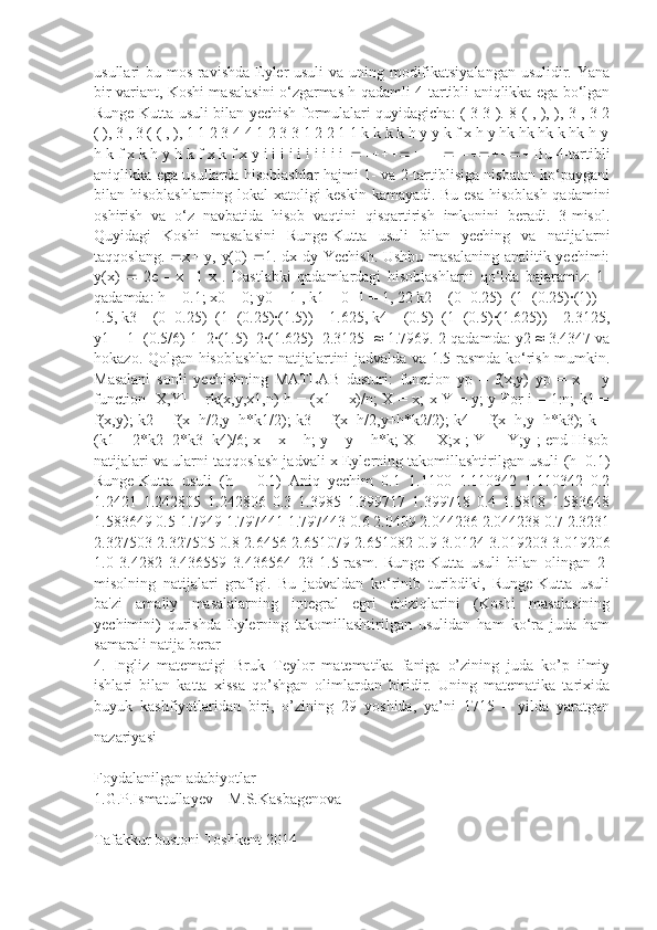 usullari bu mos ravishda Eyler usuli  va uning modifikatsiyalangan  usulidir. Yana
bir variant, Koshi masalasini o‘zgarmas h qadamli 4-tartibli aniqlikka ega bo‘lgan
Runge-Kutta usuli bilan yechish formulalari quyidagicha: ( 3 3 ). 8 ( , ), ), 3 , 3 2
( ), 3 , 3 ( ( , ), 1 1 2 3 4 4 1 2 3 3 1 2 2 1 1 k k k k h y y k f x h y hk hk hk k hk h y
h k f x k h y h k f x k f x y i i i i i i i i i i    Bu 4-tartibli
aniqlikka ega usullarda hisoblashlar hajmi 1- va 2-tartiblisiga nisbatan ko‘paygani
bilan hisoblashlarning lokal xatoligi keskin kamayadi. Bu esa hisoblash qadamini
oshirish   va   o‘z   navbatida   hisob   vaqtini   qisqartirish   imkonini   beradi.   3-misol.
Quyidagi   Koshi   masalasini   Runge-Kutta   usuli   bilan   yeching   va   natijalarni
taqqoslang.    x    y, y(0)    1. dx dy Yechish. Ushbu masalaning analitik yechimi:
y(x)      2e      x    1   x   .   Dastlabki   qadamlardagi   hisoblashlarni   qo‘lda   bajaramiz:   1-
qadamda: h = 0.1; x0 = 0; y0 = 1 , k1 = 0+1 = 1, 22 k2 = (0+0.25)+(1+(0.25)·(1)) =
1.5, k3 = (0+0.25)+(1+(0.25)·(1.5)) = 1.625, k4 = (0.5)+(1+(0.5)·(1.625)) = 2.3125,
y1 = 1+(0.5/6)[1+2·(1.5)+2·(1.625)+2.3125] ≈ 1.7969. 2-qadamda: y2 ≈ 3.4347 va
hokazo. Qolgan hisoblashlar natijalartini jadvalda va 1.5-rasmda ko‘rish mumkin.
Masalani   sonli   yechishning   MATLAB   dasturi:   function   yp   =   f(x,y)   yp   =   x   +   y
function [X,Y] = rk(x,y,x1,n) h = (x1 – x)/n; X = x; x Y = y; y For i = 1:n; k1 =
f(x,y); k2 = f(x+h/2,y+h*k1/2); k3 = f(x+h/2,y+h*k2/2); k4 = f(x+h,y+h*k3); k =
(k1 + 2*k2+2*k3+k4)/6; x = x + h; y = y + h*k; X = [X;x]; Y = [Y;y]; end Hisob
natijalari va ularni taqqoslash jadvali x Eylerning takomillashtirilgan usuli (h=0.1)
Runge-Kutta   usuli   (h   =   0.1)   Aniq   yechim   0.1   1.1100   1.110342   1.110342   0.2
1.2421   1.242805   1.242806   0.3   1.3985   1.399717   1.399718   0.4   1.5818   1.583648
1.583649 0.5 1.7949 1.797441 1.797443 0.6 2.0409 2.044236 2.044238 0.7 2.3231
2.327503 2.327505 0.8 2.6456 2.651079 2.651082 0.9 3.0124 3.019203 3.019206
1.0   3.4282   3.436559   3.436564   23   1.5-rasm.   Runge-Kutta   usuli   bilan   olingan   2-
misolning   natijalari   grafigi.   Bu   jadvaldan   ko‘rinib   turibdiki,   Runge-Kutta   usuli
ba'zi   amaliy   masalalarning   integral   egri   chiziqlarini   (Koshi   masalasining
yechimini)   qurishda   Eylerning   takomillashtirilgan   usulidan   ham   ko‘ra   juda   ham
samarali natija berar
4.   Ingliz   matematigi   Bruk   Teylor   matematika   faniga   o’zining   juda   ko’p   ilmiy
ishlari   bilan   katta   xissa   qo’shgan   olimlardan   biridir.   Uning   matematika   tarixida
buyuk   kashfiyotlaridan   biri,   o’zining   29   yoshida,   ya’ni   1715   –   yilda   yaratgan
nazariyasi
Foydalanilgan adabiyotlar
1.G.P.Ismatullayev    M.S.Kasbagenova
Tafakkur bustoni Toshkent-2014 