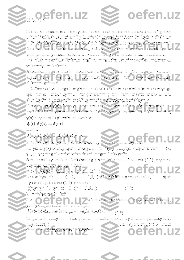 SO’Z BOSHI
Hisoblash   mexanikasi   tamoyillari   bilan   boshqariladigan   hodisalarni   o’rganish
uchun hisoblash usullaridan foydalanish bilan bog’liq intizomdir.Paydo bo’lishidan
oldin hisoblash   fani   (ilmiy  hisoblashdeb  ham   yurutiladi)  nazariy  va ekspremental
fanlardan   tashqari   ‘’uchunchi   yo’l,,   sifatida   hisoblash   mexanikasi   sub’ekt   qabul
qilingan amaliy mexanika.Endi u hisoblash fanlari sub-intizomi deb hisoblanadi.
Hisoblash mexanikasi fanlararo bog’liq.Uning uchta ustuni mexanika , matematika
va kompyuter fanlardir
Mexanikaning   hisoblash   mexanikasi   bilan   ko’proq   bog’liq   bo’lgan   sohalari
suyuqlikning   hisoblash   dinamikasi,hisoblash   termodinamikasi,hisoblash
elektromagnitikasi.
1.Differensial va integral tenglamalar klassik analizda qanchalik katta ahamiyatga
ega   bo`lsa,   chekli-ayirmali   tenglamalarning   roli   ham   diskret   analizda   ana
shundaydir.  Bu paragrafni chekli-ayirmali tenglamalarga baqishlaymiz.
Faraz   qilaylik,у(х)   funksiya   biror   oraliqda   berilgan   bo`lsin.   Aniqlik   uchun   bu
oraliq 0≤	x<∞   yarim o`qdan iborat bo`lsin. Biror h > 0qadamli  x + kh to`rni olib,
y(x) ning chekli ayirmalarini tuzamiz:	
Δy	(x),Δ2y(x),...,Δpy(x)
Ushbu	
F(x,y(x),Δy	(x),...,Δpy(x))=0
(1.1)
ko`rinishdagi tenglama p-tartibli chekli-ayirmali tenglama deyiladi.
Bu yerda y(x) izlanayotgan funksiya bo`lib, F(h y0, ...,уp)o`z argumentlari           (х,
у0, ..., уp) ning o`zgarish sohasida aniqlangan funksiyadir.
Agar   chekli   ayirmalarni   funksiyaning   qiymatlari   orqali   ifodalasak   (1.1)   tenglama
quyidagi ko`rinishga ega bo`ladi:
Ф (х, у(х), у (x+h), ..., y(x + ph)) = 0. (1.1)
Endixningх=nh   (п=0,   1,2,...)ko`rinishdagiqiymatlariniolib,   y(kh
=ykdebbelgilabolsak (1.2) tenglama
Q ( n , yn , yn +1, ... yn + p ) = 0   ( n  = 0,1,2,...)                        (1.2)
ko ` rinishga   ega   bo ` ladi .
Biz   ko ` rinishdagitenglamaningengsoddako`rinishini,
ya`niукlarganisbatanchiziqlibo`lgan	
L(y)=a0(n)yn+p+a1(n)yn+p−1+...+ap(n)yn=	f(n)
        (1.3)
tenglamani   qaraymiz.   Butenglaman   -   tartiblichiziqli - ayirmalitenglamadeyiladi .
Buyerda а i (п)   koeffisiyentlarvaf ( n ) ozodhadp
( butunsonlar ) ningixtiyoriyfunksiyalari . 