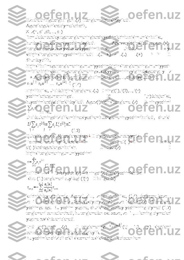 Ozodhadinolgatengb o` lganL ( z )=0 tenglamabirjinslideyiladi .
Agar с ilargakonkretqiymatlarberib ,
Z = z ( n ,  c 1 ,с2, ..., сп)
formuladanqaralayotgantenglamaningbarchayechimlarinitopishmumkinb o` lsa ,
bundayformulaumumiyyechimdeyiladi .   Agarvva у birjinslib o` lmaganL ( v )=
htenglamaningxususiyvaumumiyyechimib o` lsa ,   uholdaz   =   у-
vbirjinslitenglamaningyechimib o` ladi :   L ( u -  υ )   =   L ( u )   -   L (	υ )   =   h -   h   =   0.
Shundayqilib ,
birjinslib o` lmagantenglamaningumumiyyechimibirjinslitenglamaningumumiyyech
imibilanbirjinslib o` lmagantenglamaningxususiyyechiminingyi g` indisigateng :   у=   z
+ 	
υ .Agarbarchasibirdaniganolgatengbo`lmaganс1, с2, ...,стlarmavjudbo`lib,	
c1u(1)+c2u(2)+...+cmu(m)=0
(1.4)
o`rinlibo`lsa, uholdabirjinslitenglamaL(u) =0 ningi(1), i(2),..., i(т)
yechimlariargumentningсi.   =   0(i   =   1,n)dabajarilsa,
buyechimlarchiziqlierklideyiladi.   Agarz(i)birjinslitenglamaL(z)   =   0   ningyechimi	
∑i
ciz(i)
b o` lsa ,
uholdaularningchiziqlikombinatsiyacihambutenglamaningyechimib o` ladi ,    chunki	
L
(∑
i	
ciz(i)
)
=∑
i	
ciL(z(i))=0
(1.5)
Qulaylikuchun (1.5) tenglamaningп	
¿  0 qiymatlaruchunqaraymiz.
Teorema.Farazqilaylik,barchaп	
¿ 0   uchunа0(п)	¿ 0   bo`lib,
аi(п)larchegaralanganbo`lsin.   UholdaL(z)   =   0
birjinslitenglamaningumumiyyechimi	
z=∑
i=1
p
ciz(i)
(1.6)
bo`lib	
z(1),...,z(p)  funksiyalarL(z) = 0 ningchiziqlierkliyechimlaridir.
Isbot. (1.) tenglamani quyidagi (f(n) = 0 bo`lganda)	
zn+p=−	∑
i=0
p−1ai(n)	
a0(n)zn+i
ko`rinishdayozibolamiz.   Agarz0,,z1...,   znberilganbo`lsa,   (1.4)   danketma-ketzp   ,
zp+1 ,…larnitopibolamiz.  Demak ixtiyoriy z0,,z1 ,…,zp-1uchun L(z) = 0 tenglama
yechimga   ega.   Bu   yechim   yagona,   chunki   qar   qanday   yechimning   qiymati   (1.7)
tenglamani qanoatlantiradi, bu tenglamadan esa  эса zp, zp+1 ,… larning qiymatlari
yagona ravishda aniqlanadi.
Endi   zn(i)orqali   L(z)   =   0   tenglamaning  	
zj−1	(i)=δij (i,j   =1,2,   ...,p)   shartlarni
qanoatlantiruvchi yechimlarini belgilaylik.
Bu yechimlar chiziqli erkli sistemani tashkil etadi. Haqiqatan ham 