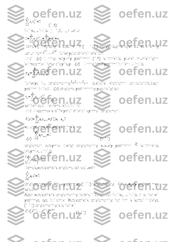 ∑
i=1
p	
cizn
(i)=0       (1.8)
bo`lsa, u holda   j =1,2, ..., p uchun	
0=∑
i=1
p
cizj−1	(i)=∑
i=1
p	
ciδij=	ci
Demak   (11.8)   tenglik   faqat     si   =0   (i   =   1,p   )   bo`lgandagina   bajariladi   va   shuning
uchun ham	
z(1),...,z(p)  funksiyalar chiziqli erklidir.
Endi   L(z)=0   ning   ixtiyoriy   yechimini   (1.6)   ko`rinishda   yozish   mumkinligini
ko`rsatamiz. Faraz qilaylik, уп L(z) = 0 ning biror yechimi bo`lsin.  U holda	
yn=	∑
i=1
p	
zi−1zn
(i)
funksiya   bu   tenglamaning	
z0,z1,...,zp−1   dastlabki   shartlarini   qanoatlantiradigan
yechimi bo`ladi. L(z) tenglama yechimining yagonaligidan	
zn=∑
i=1
p	
zi−1zn
(i)
(1.9)
kelibchiqadi. Teorema isbot bo`ldi.
Endi o`zgarmas koeffisiyentli chiziqli-ayirmali tenglamani	
L(y)=∑
i=0
p	
aiyn+1=	f()n,ap0
va unga mos keluvchi bir jinsli
L(z)=	
∑
i=0
p	
aizn+1=0                                                 (1.10)
tenglamani   qaraymiz.   Oxirgi   tenglamaning   xususiy   yechimini  	
ni   ko`rinishda
izlaymiz, u holda	
(∑i=0
p	
aiλi
)λn=	0
Demak,xarakteristik tenglama deb ataluvchi	
∑
i=0
p	
aiλi=0
tenglamaninghar   bir       yechimiga (1.10) tenglamaning   	
λ i" xususiy yechimi mos
keladi.
Agar   xarakteristik   tenglamaning   barcha   ildizlari   tub   bo`lsa,   u   holda   p   ta   har   xil
yechimga   ega   bo`lamiz.   Xarakteristik   tenglamaning   har   biri   k   karrali   ildiziga
(1.10) tenglamaning k ta har xil	
λn,cn1λn−1,...,cnk−1λn−k+1
           (1.11) 